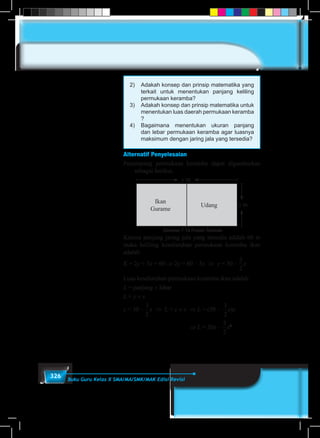 326 Buku Guru Kelas X SMA/MA/SMK/MAK Edisi Revisi
2)	 Adakah konsep dan prinsip matematika yang
terkait untuk menentukan panjang keliling
permukaan keramba?
3)	 Adakah konsep dan prinsip matematika untuk
menentukan luas daerah permukaan keramba
?
4)	Bagaimana menentukan ukuran panjang
dan lebar permukaan keramba agar luasnya
maksimum dengan jaring jala yang tersedia?
Alternatif Penyelesaian
Penampang permukaan keramba dapat digambarkan
sebagai berikut.
Gambar 7.10 Posisi Tambak
Ikan
Gurame
Udang x m
y m
Karena panjang jaring jala yang tersedia adalah 60 m
maka keliling keseluruhan permukaan keramba ikan
adalah
K = 2y + 3x = 60 ⇒ 2y = 60 – 3x ⇒ y = 30 –
1
5
1
6
1
2
1
3
1
4
2
3
3
4
3
2
4
3
x
Luas keseluruhan permukaan keramba ikan adalah
L = panjang × lebar
L = y × x
y = 30 –
1
5
1
6
1
2
1
3
1
4
2
3
3
4
3
2
4
3
x ⇒ L = y × x	 ⇒ L = (30 –
1
5
1
6
1
2
1
3
1
4
2
3
3
4
3
2
4
3
x)x
⇒ L = 30x –
1
5
1
6
1
2
1
3
1
4
2
3
3
4
3
2
4
3
x2
 