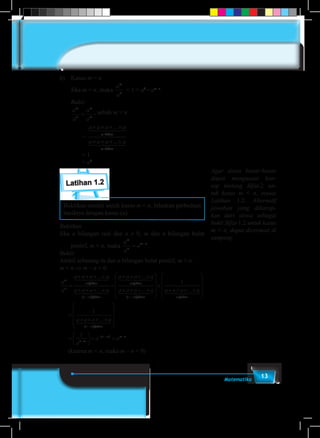 13Matematika
b)	Kasus m = n
	Jika m = n, maka
a
a
m
n
= 1 = a0
=am–n
.
	Bukti:
	 a
a
a
a
m
n
m
m
= , sebab m = n
		 =
a a a a
a a a a
m
m
× × × ×
× × × ×
...
...
faktor
faktor
1 244 344
1 244 344
		= 1
		= a0
Latihan 1.2
Buktikan sendiri untuk kasus m < n. Jelaskan perbedaan
hasilnya dengan kasus (a).
Buktikan
Jika a bilangan real dan a ≠ 0, m dan n bilangan bulat
positif, m < n, maka
a
a
a
m
n
m n
= −
.
Bukti:
Ambil sebarang m dan n bilangan bulat positif, m < n.
m < n ⇒ m – n < 0.
a
a
a a a a
a a a a
m
n
m faktor
n m faktor
=
× × × ×
× × × ×
−
...
...
( )
1 244 344
1 244 3444
1 244 344
1 244 344
=
× × × ×
× × × ×

−
a a a a
a a a a
m faktor
n m faktor
...
...
( )








×
× × × ×










=
× × ×
1
1
a a a a
a a a
m faktor
...
...
1 244 344
××










=





 = =
−
−
− − −
a
a
a a
n m faktor
n m
n m m n
( )
( )
1 244 344
1
(karena m < n, maka m – n < 0)
Agar siswa benar-benar
dapat menguasai kon-
sep tentang Sifat-2 un-
tuk kasus m < n, sesuai
Latihan 1.2. Alternatif
jawaban yang diharap-
kan dari siswa sebagai
bukti Sifat-1.2 untuk kasus
m < n, dapat dicermati di
samping.
 