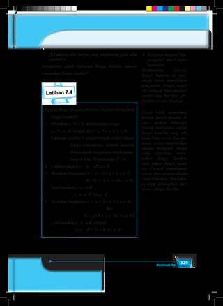 329Matematika
f(x) adalah nilai fungsi yang bergantung pada nilai
variabel x.
Selanjutnya ujilah beberapa fungsi berikut, apakah
merupakan fungsi kuadrat?
Latihan 7.4
Apakah fungsi yang didefinisikan berikut merupakan
fungsi kuadrat?
1.	Misalkan A, B ⊂ R, didefinisikan fungsi
	 g : A → B, dengan g(x) = c, ∀x ∈ A, c ∈ B.
	 Catatan: simbol ∀ adalah sebuah simbol dalam
logika matematika. Simbol tersebut
dibaca untuk semua atau untuk setiap.
Contoh ∀x∈ R berlakulah x2
≥ 0.
2.	 Didefinisikan h(t) = (t – 2)2
, t ∈ R,
3.	 Misalkan himpunan A = {x | -2 ≤ x < 3, x ∈ R}
						 B = {y | -8 ≤ y < 20, y ∈ R}
	 Didefinisikan f : A → B
f : x → x3
, ∀x ∈ A
4.	 Misalkan himpunan A = {x | 0 ≤ x ≤ 3, x ∈ R} 	
								dan
B = {y | 8 ≤ y ≤ 26, ∀y ∈ R}
	 Didefinisikan f : A → B, dengan
f (x) = x2
+ 3x + 8, ∀x ∈ A
	 Koefisien variabel ber-
pangkat 1 dan 0 dapat
bernilai 0.
Berdasarkan ciri-ciri
fungsi kuadrat di atas,
suruh siswa menuliskan
pengertian fungsi kuad-
rat dengan kata-katanya
sendiri dan hasilnya dis-
kusikan secara klasikal.
Untuk lebih memahami
konsep fungsi kuadrat di
atas, ajukan beberapa
contoh dan bukan contoh
fungsi kuadrat yang ada
pada buku siswa dan me-
minta siswa memberikan
alasan mengapa fungsi
yang diberikan meru-
pakan fungsi kuadrat
atau bukan fungsi kuad-
rat. Cermati pemahaman
siswa dari alasan-alasan
yang diberikan. Hasil ker-
ja yang diharapkan dari
siswa sebagai berikut.
 