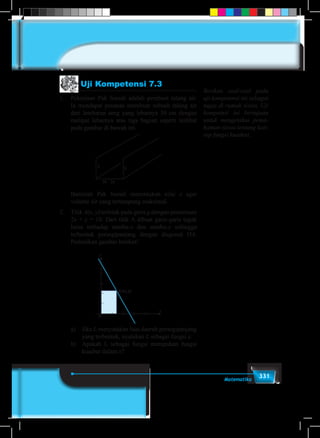 331Matematika
Uji Kompetensi 7.3
1.	 Pekerjaan Pak Suradi adalah pembuat talang air.
Ia mendapat pesanan membuat sebuah talang air
dari lembaran seng yang lebarnya 30 cm dengan
melipat lebarnya atas tiga bagian seperti terlihat
pada gambar di bawah ini.
BUKU PEGANGAN SISWA 253
Didefinisikan f : A  B
f : x  x3
, x  A
4. Misalkan himpunan A = x  0  x  3, x  R dan
B = y  8  y  26, y  R
Didefinisikan f : A  B, dengan
f (x) = x2
+ 3x + 8, x  A
1. Pekerjaan Pak Suradi adalah pembuat Talang Air. Ia mendapat pesanan membuat
sebuah Talang Air dari lembaran seng yang lebarnya 30 cm dengan melipat lebarnya
atas tiga bagian seperti terlihat pada Gambar.
2. Titik A(x, y) terletak pada garis g dengan persamaan 2 x + y = 10. Dari titik A dibuat
garis-garis tegak lurus terhadap Sumbu-x dan Sumbu-y sehingga terbentuk persegi
panjang dengan diagonal OA. Perhatikan Gambar berikut.
UJI KOMPETENSI-7.3
30 - 2x
xx
Bantulah Pak Suradi
menentukan ukuran x agar
volume air yang tertampung
maksimal.
y
x
A (x, y)
0
a) Jika L menyatakan luas
daerah persegi panjang
yang terbentuk, nyatakan
lah L sebagai fungsi x.
b) Apakah L sebagai fungsi
merupakan fungsi kuadrat
dalam x ?
	 Bantulah Pak Suradi menentukan nilai x agar
volume air yang tertampung maksimal.
2.	Titik A(x, y) terletak pada garis g dengan persamaan
2x + y = 10. Dari titik A dibuat garis-garis tegak
lurus terhadap sumbu-x dan sumbu-y sehingga
terbentuk persegipanjang dengan diagonal OA.
Perhatikan gambar berikut!
BUKU PEGANGAN SISWA 253
Didefinisikan f : A  B
f : x  x3
, x  A
4. Misalkan himpunan A = x  0  x  3, x  R dan
B = y  8  y  26, y  R
Didefinisikan f : A  B, dengan
f (x) = x2
+ 3x + 8, x  A
1. Pekerjaan Pak Suradi adalah pembuat Talang Air. Ia mendapat pesanan membuat
sebuah Talang Air dari lembaran seng yang lebarnya 30 cm dengan melipat lebarnya
atas tiga bagian seperti terlihat pada Gambar.
2. Titik A(x, y) terletak pada garis g dengan persamaan 2 x + y = 10. Dari titik A dibuat
garis-garis tegak lurus terhadap Sumbu-x dan Sumbu-y sehingga terbentuk persegi
panjang dengan diagonal OA. Perhatikan Gambar berikut.
UJI KOMPETENSI-7.3
30 - 2x
xx
Bantulah Pak Suradi
menentukan ukuran x agar
volume air yang tertampung
maksimal.
y
x
A (x, y)
0
a) Jika L menyatakan luas
daerah persegi panjang
yang terbentuk, nyatakan
lah L sebagai fungsi x.
b) Apakah L sebagai fungsi
merupakan fungsi kuadrat
dalam x ?
	 a)	Jika L menyatakan luas daerah persegipanjang
yang terbentuk, nyatakan L sebagai fungsi x.
	 b)	 Apakah L sebagai fungsi merupakan fungsi
kuadrat dalam x?
Berikan soal-soal pada
uji kompetensi ini sebagai
tugas di rumah siswa. Uji
kompetnsi ini bertujuan
untuk mengetahui pema-
haman siswa tentang kon-
sep fungsi kuadrat.
 
