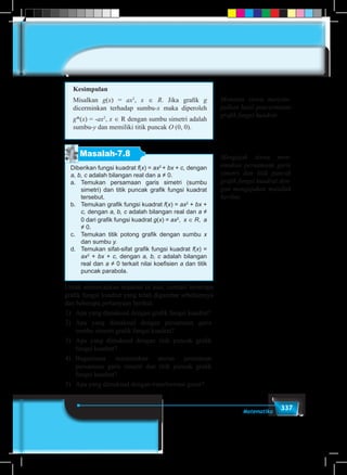 337Matematika
Kesimpulan
Misalkan g(x) = ax2
, x ∈ R. Jika grafik g
dicerminkan terhadap sumbu-x maka diperoleh
g*(x) = -ax2
, x ∈ R dengan sumbu simetri adalah
sumbu-y dan memiliki titik puncak O (0, 0).
Masalah-7.8
Diberikan fungsi kuadrat f(x) = ax2
+ bx + c, dengan
a, b, c adalah bilangan real dan a ≠ 0.
a.	Temukan persamaan garis simetri (sumbu
simetri) dan titik puncak grafik fungsi kuadrat
tersebut.
b.	 Temukan grafik fungsi kuadrat f(x) = ax2
+ bx +
c, dengan a, b, c adalah bilangan real dan a ≠
0 dari grafik fungsi kuadrat g(x) = ax2
, x ∈ R, a
≠ 0.
c.	 Temukan titik potong grafik dengan sumbu x
dan sumbu y.
d.	 Temukan sifat-sifat grafik fungsi kuadrat f(x) =
ax2
+ bx + c, dengan a, b, c adalah bilangan
real dan a ≠ 0 terkait nilai koefisien a dan titik
puncak parabola.
Untuk memecahkan masalah di atas, cermati beberapa
grafik fungsi kuadrat yang telah digambar sebelumnya
dan beberapa pertanyaan berikut:
1)	 Apa yang dimaksud dengan grafik fungsi kuadrat?
2)	Apa yang dimaksud dengan persamaan garis
sumbu simetri grafik fungsi kuadrat?
3)	 Apa yang dimaksud dengan titik puncak grafik
fungsi kuadrat?
4)	Bagaimana menemukan aturan penentuan
persamaan garis simetri dan titik puncak grafik
fungsi kuadrat?
5)	 Apa yang dimaksud dengan transformasi geser?
Meminta siswa menyim-
pulkan hasil pencerminan
grafik fungsi kuadrat
Mengajak siswa men-
emukan persamaan garis
simetri dan titik puncak
grafik fungsi kuadrat den-
gan mengajukan masalah
berikut.
 