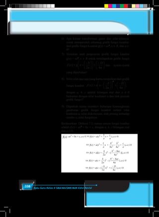 338 Buku Guru Kelas X SMA/MA/SMK/MAK Edisi Revisi
6)	 Apa kaitan transformasi geser dan sifat-sifatnya
untuk memperoleh sebarang grafik fungsi kuadrat
dari grafik fungsi kuadrat g(x) = ax2
, x ∈ R, dan a ≠
0?
7)	 Temukan arah pergeseran grafik fungsi kuadrat
g(x) = ax2
, x ∈ R untuk mendapatkan grafik fungsi
7) Temukan arah pergeseran grafik fungsi kuadrat g(x) = ax2
, x  R untuk mendapat
grafik fungsi 




 











 

a
D
a
b
xgxf
42
)( dan syarat-syarat yang diperlukan!
8) Sifat-sifat apa saja yang kamu simpulkan dari grafik fungsi kua





 











 

a
D
a
b
xaxf
42
)(
2
, dengan a, b, c adalah bilangan real dan a ≠ 0 berka
dengan nilai koefisien a dan titik puncak grafik fungsi?
9) Dapatkah kamu memberi beberapa kemungkinan gambaran grafik fungsi kuadrat ter
nilai koefisien a, nilai diskriminan, titik potong terhadap sumbu-x, nilai fungsinya.
Berdasarkan Definisi 7.2, bentuk umum fungsi kuadrat adalah f(x) = ax2
+ bx + c, den
a, b, c adalah bilangan real dan a ≠ 0.
f(x) = ax2
+ bx + c, a ≠ 0  f(x) = a(x2
+
a
b
x +
a
c
), a ≠ 0
 f(x) = a(x2
+
a
b
x + 2
2
4a
b
- 2
2
4a
b
+
a
c
), a ≠ 0
 f(x) = a[(x +
a
b
2
)2
- ( 2
2
4
4
a
acb 
)], a ≠ 0
 f(x) = a(x +
a
b
2
)2
- (
a
acb
4
42

), a ≠ 0
 f(x) = a(x - )
2
(
a
b
)2
+ (
a
D
4

), a ≠ 0
Misalkan g(x) = ax2
, x  R, a  0
f(x) = a(x - )
2
(
a
b
)2
+ (
a
D
4

), a ≠ 0
dan g(x) = ax2
, x  R
 f(x) = g(x - )
2
(
a
b
) + (
a
D
4

)
dan syarat-syarat
yang diperlukan!
8)	 Sifat-sifat apa saja yang kamu simpulkan dari grafik
fungsi kuadrat
7) Temukan arah pergeseran grafik fungsi kuadrat g(x) =
grafik fungsi 




 











 

a
D
a
b
xgxf
42
)( dan syarat-sy
8) Sifat-sifat apa saja yang kamu simpulkan d





 











 

a
D
a
b
xaxf
42
)(
2
, dengan a, b, c adalah bi
dengan nilai koefisien a dan titik puncak grafik fungsi?
9) Dapatkah kamu memberi beberapa kemungkinan gamba
nilai koefisien a, nilai diskriminan, titik potong terhadap
Berdasarkan Definisi 7.2, bentuk umum fungsi kuadrat ada
a, b, c adalah bilangan real dan a ≠ 0.
f(x) = ax2
+ bx + c, a ≠ 0  f(x) = a(x2
+
a
b
x +
a
c
), a ≠ 0
 f(x) = a(x2
+
a
b
x + 2
2
4a
b
- 2
2
4a
b
+
 f(x) = a[(x +
a
b
2
)2
- ( 2
2
4
4
a
acb 
)
 f(x) = a(x +
a
b
2
)2
- (
a
acb
4
42

),
 f(x) = a(x - )
2
(
a
b
)2
+ (
a
D
4

), a ≠
Misalkan g(x) = ax2
, x  R, a  0
f(x) = a(x - )
2
(
a
b
)2
+ (
a
D
4

), a ≠ 0
dan g(x) = ax2
, x  R
 f(x) = g(x -
2
(
a
b
	dengan a, b, c adalah bilangan real dan a ≠ 0
berkaitan dengan nilai koefisien a dan titik puncak
grafik fungsi?
9)	 Dapatkah kamu memberi beberapa kemungkinan
gambaran grafik fungsi kuadrat terkait nilai
koefisien a, nilai diskriminan, titik potong terhadap
sumbu-x, nilai fungsinya.
Berdasarkan Definisi 7.2, rumus umum fungsi kuadrat
adalah f(x) = ax2
+ bx + c, dengan a, b, c bilangan real
dan a ≠ 0.
f(x)
 