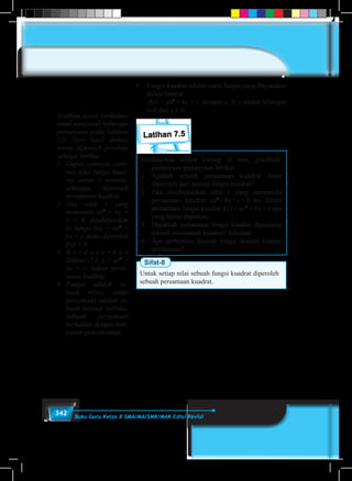 342 Buku Guru Kelas X SMA/MA/SMK/MAK Edisi Revisi
•	 Fungsi kuadrat adalah suatu fungsi yang dinyatakan
dalam bentuk
	 f(x) = ax2
+ bx + c, dengan a, b, c adalah bilangan
real dan a ≠ 0.
Latihan 7.5
Berdasarkan kedua konsep di atas, jawablah
pertanyaan-pertanyaan berikut
1.	Apakah sebuah persamaan kuadrat dapat
diperoleh dari sebuah fungsi kuadrat?
2.	Jika disubtitusikan nilai x yang memenuhi
persamaan kuadrat ax2
+ bx + c = 0 ke dalam
persamaan fungsi kuadrat f(x) = ax2
+ bx + c apa
yang kamu dapatkan
3.	 Dapatkah persamaan fungsi kuadrat dipandang
sebuah persamaan kuadrat? Jelaskan.
4.	 Apa perbedaan konsep fungsi dengan konsep
persamaan?
Sifat-8
Untuk setiap nilai sebuah fungsi kuadrat diperoleh
sebuah persamaan kuadrat.
Arahkan siswa berdiskusi
untuk menjawab beberapa
pertanyaan pada Latihan
7.5. Dari hasil diskusi
siswa, diperoleh jawaban
sebagai berikut.
1.	 Dapat, caranya, subti-
tusi nilai fungsi kuad-
rat untuk x tertentu,
sehingga diperoleh
persamaan kuadrat.
2.	 Jika nilai x yang
memenuhi ax2
+ bx +
c = 0, disubtitusikan
ke fungsi f(x) = ax2
+
bx + c, maka diperoleh
f(x) = 0.
3.	 B e r d a s a r k a n
Definisi-7.1, y = ax2
+
bx + c, bukan persa-
maan kuadrat.
4.	 Fungsi adalah se-
buah relasi, tetapi
persamaan adalah se-
buah kalimat terbuka.
Sebuah persamaan
berkaitan dengan him-
punan penyelesaian.
 