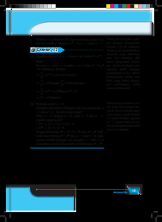 15Matematika
c.	Simbol p ⇔ q dibaca p jika dan hanya jika q atau p bila
dan hanya bila q. Misalnya x2
= 4 ⇔ x = 2 atau x = -2
Contoh 1.2
(a)	 Buktikan jika a ∈ R, a > 1 dan n > m, maka an
> am
!
	Bukti:
	Karena a > 1 dan n > m maka n – m > 0 dan an
> 0, am
> 0. Akibatnya, berlaku
	
⇔ = ( )
⇔ > >
−a
a
a
a
a
a
a
n
m
n m
n
m
n
m
Lihatsifat-1diatas
Mengapa ?Berial1 1( aasamu
Karena
terbukti
!)
( )
( )
⇔ × > × >
⇔ >
a
a
a a a
a a
n
m
m m m
m n
1 0
(b)	 Perlukah syarat a > 1?
	Misalkan kita ambil a bilangan real yang memenuhi a
< 1 dan n > m. Apakah yang terjadi?
	Pilih a = –2, dengan n > m, pilih n = 3 dan m = 2.
Apakah yang terjadi?
	(–2)3
= (–2) × (–2) × (–2) = –8
	(–2)2
= (–2) × (–2) = 4
	 Dengan demikian, an
= –8 < 4 = am
atau an
< am
. Jadi,
tidak benar bahwa an
> am
bila a < 1 dan n > m. Jadi,
syarat a adalah bilangan real, dengan a > 1 dan n > m
merupakan syarat cukup untuk membuktikan an
> am
.
Latih siswa berpikir anal-
itis dengan mengajukan
Contoh 1.2 di samping.
Minta siswa membuktikan
masalah yang diberikan
dan beri bantuan, jika
siswa mengalami kesuli-
tan. Ajukan berbagai per-
tanyaan untuk menguji
pemahaman siswa, dalam
pemanfaatan kosep dan
sifat yang sudah dipela-
jari sebelumnya, untuk
proses pembuktian.
Minta siswa memberi con-
toh yang lain dengan me-
milih nilai a tertentu, agar
pernyataan pada Contoh
1.2 tidak berlaku, apabila
a < 1. Seperti halnya con-
toh penyangkal pada buku
siswa di samping.
 