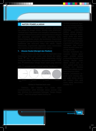 349Matematika
C.	 MATERI PEMBELAJARAN
Pernahkah kamu memperhatikan gerakan gelombang
laut sampai ke pinggir pantai/ dinding suatu pelabuhan?
Tahukah kamu bagaimana cara mengukur kedalaman laut/
samudera? Phenomena nyata ini merupakan hanya sebagain
dari penerapan trigonometri dalam kehidupan nyata.
Dalam bidang fisika, teknik, dan kedokteran, trigonometri
mengambil peranan penting dalam pengembang teknologi
kedokteran dan teori-teori fisika dan teknik. Dalam
Matematika, trigonometri digunakan untun menemukan
relasi antara sisi dari sudut pada suatu segitiga.
1.	 Ukuran Sudut (Derajat dan Radian)
	 Pada umumnya, ada dua ukuran yang digunakan untuk
menentukan besar suatu sudut, yaitu derajat dan radian.
Tanda “O
” dan “rad” berturut-turut menyatakan simbol
derajat dan radian. Singkatnya, satu putaran penuh = 360O
,
atau 1O
didefinisikan sebagai besar sudut yang dibentuk
oleh
1
360
putaran penuh. Cermati gambar berikut ini!
1
360
1
4
1
2
putaran putaran putaran
1
360
1
4
1
2
putaran putaran putaran
1
360
1
4
1
2
putaran putaran putaran 1 putaran
Gambar 8.1 Deskripsi besar rotasi
	 Tentunya, dari Gambar 8.1, kamu dapat
mendeskripsikan untuk beberapa satuan putaran yang
lain. Sebelum kita memahami hubungan “derajat dengan
radian”, mari kita pelajari kajian berikut ini.
Berikan penjelasan kepa-
da siswa tentang kebergu-
naan trigonometri dalam
kehidupan sehari-hari
bahkan dalam pengem-
bangan teknologi kedok-
teran, fisika dan teknik.
Ajak siswa untuk menga-
mati lebih lagi penerapan
trigonometri sebagai per-
timbangan bagi siswa/i
dalam memilih dunia ker-
ja bagi mereka.
Sebelum memahami me-
nemukan konsep dasar
sudut, terlebih dahulu
perkenalkan kepada siswa
tentang ukuran sudut
dalam derajat dan ra-
dian, ajukan pada siswa
Gambar 8.1. Biarkan
siswa lebih dahulu mema-
hami besarnya rotasi.
Berikan pemahaman ke-
pada siswa tentang uku-
ran sudut dalam derajat
dan radian! Dan ajak
siswa untuk mencermati
Gambar 8.1!
 