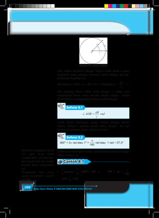 350 Buku Guru Kelas X SMA/MA/SMK/MAK Edisi Revisi
Gambar 8.2 Ukuran radian
Satu radian diartikan sebagai ukuran sudut pusat α suatu
lingkaran yang panjang busurnya sama dengan jari-jari,
perhatikan Gambar 8.2.
Jika besar ∠ AOB = α, AB� = OA = OB maka α = AB
r
�
= 1.
Jika panjang busur tidak sama dengan r, maka cara
menentukan besar sudut tersebut dalam satuan radian
diselesaikan menggunakan definisi perbandingan:
Definisi 8.1
∠ AOB = AB
r
�
rad
Lebih lanjut, hubungan satuan derajat dengan satuan
radian, bahwa 1 putaran penuh sama dengan 2π rad.
Seperti dinyatakan dalam definisi berikut
Definisi 8.2
360O
= 2� rad atau 1O
=
180
π
rad atau 1 rad ≈ 57,3O
Perhatikan hubungan secara aljabar antara derajat dengan
radian berikut ini.
Contoh 8.1
1.	
≠
180
1
2
1
3
1
4
2
3
3
4
3
2
4
3
putaran =
≠
180
1
2
1
3
1
4
2
3
3
4
3
2
4
3
× 360O
= 90O
	 ⇔	90O
= 90 ×
180
π
rad =
≠
180
1
2
1
3
1
4
2
3
3
4
3
2
4
3
� rad.
Sebelum mengkaji Contoh
8.1, ajak siswa untuk
mengajukan pertanyaan-
pertanyaan/ide-ide terkait
konsep dasar trigonome-
tri.
Selanjutnya ajak siswa
untuk memahami contoh
berikut.
 