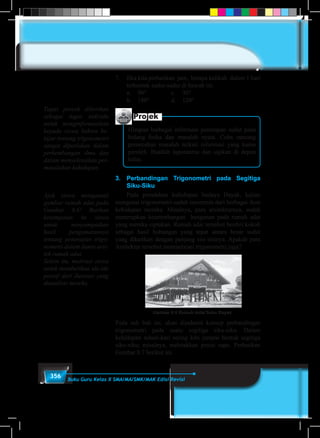 356 Buku Guru Kelas X SMA/MA/SMK/MAK Edisi Revisi
7.	 Jika kita perhatikan jam, berapa kalikah dalam 1 hari
terbentuk sudut-sudut di bawah ini.
	 a.	 90°			 c.	 30°
	 b.	 180°		 d.	 120°
Projek
Himpun berbagai informasi penerapan sudut pada
bidang fisika dan masalah nyata. Coba rancang
pemecahan masalah terkait informasi yang kamu
peroleh. Buatlah laporanmu dan sajikan di depan
kelas.
3.	Perbandingan Trigonometri pada Segitiga
Siku-Siku
Pada peradaban kehidupan budaya Dayak, kajian
mengenai trigonometri sudah tercermin dari berbagai ikon
kehidupan mereka. Misalnya, para arsitekturnya, sudah
menerapkan kesetimbangan bangunan pada rumah adat
yang mereka ciptakan. Rumah adat tersebut berdiri kokoh
sebagai hasil hubungan yang tepat antara besar sudut
yang dikaitkan dengan panjang sisi-sisinya. Apakah para
Arsitektur tersebut mempelajari trigonometri juga?
Gambar 8.6 Rumah Adat Suku Dayak
Pada sub bab ini, akan dipahami konsep perbandingan
trigonometri pada suatu segitiga siku-siku. Dalam
kehidupan sehari-hari sering kita jumpai bentuk segitiga
siku-siku; misalnya, meletakkan posisi sapu. Perhatikan
Gambar 8.7 berikut ini.
Tugas proyek diberikan
sebagai tugas individu
untuk menginformasikan
kepada siswa bahwa be-
lajar tentang trigonometri
sangat diperlukan dalam
perkembangan ilmu dan
dalam menyelesaikan per-
masalahan kehidupan.
Ajak siswa mengamati
gambar rumah adat pada
Gambar 8.6! Berikan
kesempatan ke siswa
untuk menyampaikan
hasil pengamatannya
tentang penerapan trigo-
nometri dalam dunia arsi-
tek rumah adat.
Selain itu, motivasi siswa
untuk memberikan ide-ide
positif dari ilustrasi yang
dianalisis mereka.
 