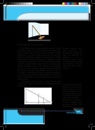 357Matematika
Gambar 8.7. Posisi Sapu di dindingGambar 8.7 Posisi sapu di dinding
Coba kita pahami deskripsi berikut.
	 Pak Yahya adalah seorang penjaga sekolah. Tinggi
pak Yahya adalah 1,6 m. Dia mempunyai seorang anak,
namanya Dani. Dani masih kelas II Sekolah Dasar. Tinggi
badannya 1,2 m. Dani adalah anak yang baik dan suka
bertanya. Dia pernah bertanya kepada ayahnya tentang
tinggi tiang bendera di lapangan itu. Dengan senyum,
Ayahnya menjawab 8 m. Suatu sore, disaat dia menemani
ayahnya membersihkan rumput liar di lapangan, Dani
melihat bayangan setiap benda ditanah. Dia mengambil
tali meteran dan mengukur panjang bayangan ayahnya
dan panjang bayangan tiang bendera, yaitu 3 m dan 15
m. Tetapi dia tidak dapat mengukur panjang bayangannya
sendiri karena bayangannya mengikuti pergerakannya. Jika
kamu sebagai Dani, dapatkah kamu mengukur bayangan
kamu sendiri?
	 Konsep kesebangunan pada segitiga terdapat pada
cerita tersebut. Mari kita gambarkan segitiga sesuai cerita
di atas.
B
Gambar 8.8 Model tiang bendera dan orang
A
E G
D
F
C
Berikan waktu ke siswa
untuk memahami dan
menganalisis phenomena
yang ada desksripsi di
samping.
Motivasi siswa untuk
mengajukan ide-ide untuk
menyelesaikan masalah
yang ada pada deskipsi
tersebut.
Ajak siswa untuk mampu
mencoba membuat ilus-
trasi masalah di atas.
Berikan penjelasan bah-
wa sangat dibutuhkan ke-
trampilan dalam mensket-
sakan suatu masalah.
Meminta siswa untuk me-
nyajikan segitiga-segiti-
ga yang sebangun pada
Gambar 8.8.
 