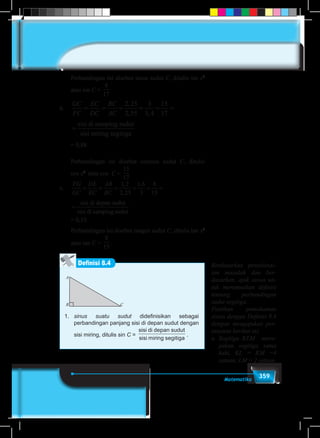359Matematika
Perbandingan ini disebut sinus sudut C, ditulis sin x0
atau sin C =
8
17
b.	
GC
FC
EC
DC
BC
AC
= = = = = =
2 25
2 55
3
3 4
15
17
,
, ,
sisi di samping sudut
sisi mirring segitiga
C
C
BC
AC
= = = =
2 25
2 55
3
3 4
15
17
,
, ,
sisi di samping sudut
sisi mirring segitiga
	 = 0,88
Perbandingan ini disebut cosinus sudut C, ditulis
cos x0
atau cos C =
15
17
c.	
FG
GC
DE
EC
AB
BC
= = = = = =
1 2
2 25
1 6
3
8
15
,
,
, sisi di depan sudut
sisi di sampiing sudut
DE
EC
AB
BC
= = = = =
1 2
2 25
1 6
3
8
15
,
,
, sisi di depan sudut
sisi di sampiing sudut
	 = 0,53
Perbandingan ini disebut tangen sudut C, ditulis tan x0
atau tan C =
8
15
.
Definisi 8.4
A
B C
1.	 sinus suatu sudut didefinisikan sebagai
perbandingan panjang sisi di depan sudut dengan
sisi miring, ditulis sin C =
sisi di depan sudut
sisi miring segitiga
.
Berdasarkan penyelesai-
ian masalah dan ber-
dasarkan, ajak siswa un-
tuk merumuskan definisi
tentang perbandingan
sudut segitiga.
Pastikan pemahaman
siswa dengan Definisi 8.4
dengan mengajukan per-
tanyaan berikut ini.
a.	 Segitiga KLM meru-
pakan segitiga sama
kaki, KL = KM =4
satuan; LM = 2 satuan.
 