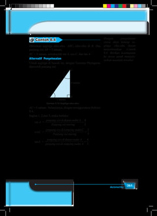 361Matematika
Contoh 8.4
Diberikan segitiga siku-siku ABC, siku-siku di B. Jika
panjang sisi AB = 3 satuan,
BC = 4 satuan, tentukanlah sin A, cos C, dan tan A.
Alternatif Penyelesaian				
Untuk segitiga di bawah ini, dengan Teorema Phytagoras
diperoleh panjang sisi
4 satuan
3 satuan
A B
C
Gambar 8.10 Segitiga siku-siku
AC = 5 satuan. Selanjutnya, dengan menggunakan Definisi
8.4,
bagian 1, 2,dan 3, maka berlaku:
	sin A =
panjang sisididepansudut A
Panjang sisimiring
=
4
5
	cosC =
panjang sisidi samping sudutC
Panjang sisimiring
=
3
5
	
	tanA =
panjang sisididepansudut A
panjang sisidi samping sudut A
=
4
3
Dengan pengalaman
siswa akan konsep se-
gitiga siku-siku dalam
menyelesaikan Contoh
8.4. Berikan kesempatan
ke siswa untuk menyele-
saikan masalah tersebut.
 
