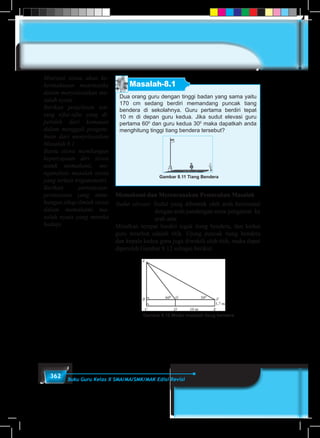 362 Buku Guru Kelas X SMA/MA/SMK/MAK Edisi Revisi
Masalah-8.1
Dua orang guru dengan tinggi badan yang sama yaitu
170 cm sedang berdiri memandang puncak tiang
bendera di sekolahnya. Guru pertama berdiri tepat
10 m di depan guru kedua. Jika sudut elevasi guru
pertama 600
dan guru kedua 300
maka dapatkah anda
menghitung tinggi tiang bendera tersebut?
Gambar 8.11 Tiang Bendera
Memahami dan Merencanakan Pemecahan Masalah
Sudut elevasi: Sudut yang dibentuk oleh arah horizontal
dengan arah pandangan mata pengamat ke
arah atas
Misalkan tempat berdiri tegak tiang bendera, dan kedua
guru tersebut adalah titik. Ujung puncak tiang bendera
dan kepala kedua guru juga diwakili oleh titik, maka dapat
diperoleh Gambar 8.12 sebagai berikut.
Gambar 8.12 Model masalah tiang bendera
Motivasi siswa akan ke-
bermaknaan matematika
dalam menyelesaikan ma-
salah nyata.
Berikan penjelesan ten-
tang sifat-sifat yang di-
peroleh dari kemauan
dalam menggali pengeta-
huan dari menyelesaikan
Masalah 8.1.
Bantu siswa membangun
kepercayaan diri siswa
untuk memahami, me-
nganalisis masalah nyata
yang terkait trigonometri.
Berikan pertanyaan-
pertanyaan yang mem-
bangun sikap ilmiah siswa
dalam memahami ma-
salah nyata yang mereka
hadapi.
 