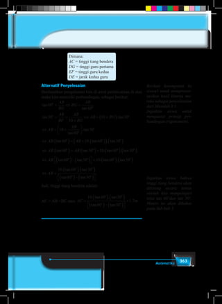 363Matematika
Dimana:
AC = tinggi tiang bendera
DG = tinggi guru pertama
EF = tinggi guru kedua
DE = jarak kedua guru
Alternatif Penyelesaian
Berdasarkan pengalaman kita di awal pembicaraan di atas
maka kita memiliki perbandingan, sebagai berikut:
tan
tan
.60
60


= ⇔ =
AB
BG
BG
AB
tan .tan30
10
10 30 
= =
+
⇔ = +( )
AB
BF
AB
BG
AB BG
⇔ = +





AB
AB
10
60
30
tan
.tan

⇔ ( )= + ( )( ) ( )AB AB. tan . tan . tan .60 10 60 30  
⇔ ( )= ( )+ ( ) ( )AB AB. tan . tan . tan . tan .60 30 10 60 30   
⇔ ( )− ( )


 = ( ) ( )AB. tan tan . tan . tan .60 30 10 60 30   
⇔ =
( ) ( )
( )− ( )



AB
10 60 30
60 30
. tan . tan
tan tan
.
 
 
Jadi, tinggi tiang bendera adalah:
AC = AB +BC atau AC m=
( ) ( )
( )− ( )



+
10 60 30
60 30
1 7
. tan . tan
tan tan
.
 
 
Berikan kesempatan ke
siswa/i untuk mempresen-
tasikan hasil kinerja me-
reka sebagai penyelesaian
dari Masalah 8.1.
Ingatkan siswa untuk
menguasai prinsip per-
bandingan trigonometri.
Ingatkan siswa bahwa
tinggi tiang bendera akan
dihitung secara tuntas
setelah kita mempelajari
nilai tan 60˚dan tan 30˚.
Materi ini akan dibahas
pada Sub bab 5.
 