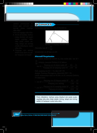364 Buku Guru Kelas X SMA/MA/SMK/MAK Edisi Revisi
Contoh 8.5
Perhatikan segitiga siku-siku di bawah ini.
Gambar 8.13 Segitiga siku-siku KLM
Diketahui tan M =
16
30
,
tentukanlah sin M dan cos M!
Alternatif Penyelesaian
	 Untuk menjawab contoh ini, kita mulai dari tan M =
16
30
. Artinya, menurut Definisi 8.4, bahwa
tan M
M
=
Panjang sisi di depan sudut
Panjang sisi di samping ssudut M
KL
LM
= =
16
30
Jadi, panjang sisi KL = 16, dan LM =30.
dengan Teorema Phytagoras, diperoleh KM = 34,
untuk menentukan nilai sin M dan cos K, menurut Definisi
8.4 diperoleh:
• sin M
M KL
LM
= =
Panjang sisi di depan sudut
Panjang sisi miring
==
16
34
•� cos
Panjang sisi di samping sudut
Panjang sisi miri
M
M
=
nng
= =
LM
KM
30
34
.
Perlu diketahui, bahwa yang disebut sisi pada suatu
segitiga siku-siku tidak selalu miring, tetapi sisi miring
selalu di hadapan sudut siku-siku.
Ajukan pertanyaan ke
siswa apa ciri-ciri sisi
miring suatu segitiga
siku-siku?
Ciri-ciri segitga siku-siku:
• 	Perlu di ketahui, bahwa
yang disebut sisi pada
suatu segitiga siku-
siku tidak selalu mi-
ring, tetapi sisi miring
selalu dihadapan sudut
siku-siku.
• 	Panjang sisi miring
lebih besar dari sisi da-
tar maupun sisi tegak.
M
 