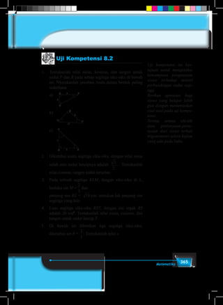 365Matematika
Uji Kompetensi 8.2
1.	 Tentukanlah nilai sinus, kosinus, dan tangen untuk
sudut P dan R pada setiap segitiga siku-siku di bawah
ini. Nyatakanlah jawaban Anda dalam bentuk paling
sederhana.
	a)	Q R8
P
4
	b)	
P R
Q
7
11
	c)	P
Q
1
2 R
2.	 Diketahui suatu segitiga siku-siku, dengan nilai sinus
salah satu sudut lancipnya adalah
3
2
. Tentukanlah
	 nilai cosinus, tangen sudut tersebut.
3.	 Pada sebuah segitiga KLM, dengan siku-siku di L,
berlaku sin M =
1
5
1
6
1
2
1
3
1
4
2
3
3
4
3
2
4
3
dan
	 panjang sisi KL = 10 cm, tentukan-lah panjang sisi
segitiga yang lain.
4.	 Luas segitiga siku-siku RST, dengan sisi tegak RS
adalah 20 cm2
. Tentukanlah nilai sinus, cosinus, dan
tangen untuk sudut lancip T.
5.	 Di bawah ini diberikan tiga segitiga siku-siku,
diketahui sin θ =
2
5
. Tentukanlah nilai x.
Uji kompetensi ini ber-
tujuan untuk mengetahui
kemampuan penguasaan
siswa terhadap materi
perbandingan sudut segi-
tiga.
Berikan apresiasi bagi
siswa yang belajar lebih
giat dengan menuntaskan
soal-soal pada uji kompe-
tensi.
Terima semua ide-ide
atau pertanyaan-perta-
nyaan dari siswa terkait
trigonometri selain kajian
yang ada pada buku.
 