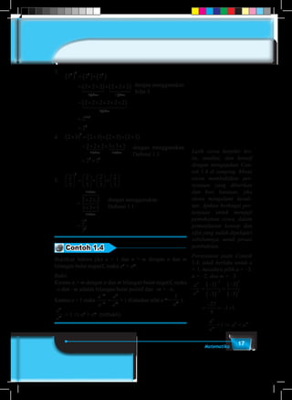 17Matematika
3.	
dengan menggunakan
Sifat-3
2 2 2
2 2 2 2 2 2
2
3 2 3 3
3 3
( ) = ( )×( )
= × ×( )× × ×( )
= ×
f faktor aktor
1 24 34 1 24 34
22 2 2 2 2
2
2
6
3 3
6
× × × ×( )
=
=
+
faktor
1 2444 3444
	
								
4.	 2 3 2 3 2 3 2 3
2 2 2 3 3 3
3
3 3
×( ) = ×( )× ×( )× ×( )
= × × × × ×
faktor faktor
124 34 124 334
= ×2 33 3
dengan menggunakan
Definisi 1.1
	
							
	
5.	
2
3
2
3
2
3
2
3
2 2 2
3 3
3
3





 =





×





×






=
× ×
× ×
faktor
674 84
33
2
3
3
3
3
faktor
124 34
=
dengan menggunakan
Definisi 1.1
	
									
Contoh 1.4
Buktikan bahwa jika a > 1 dan n > m dengan n dan m
bilangan bulat negatif, maka an
> am
.
Bukti:
Karena n > m dengan n dan m bilangan bulat negatif, maka
–n dan –m adalah bilangan bulat positif dan –m > –n.
Karena a > 1 maka
a
a
a
a
m
n
n
m
−
−
= > 1 (Gunakan sifat a–m
=
1
am ).
a
a
n
m > 1 ⇒ an
> am
(terbukti)
Latih siswa berpikir kri-
tis, analitis, dan kreatif
dengan mengajukan Con-
toh 1.4 di samping. Minta
siswa membuktikan per-
nyataan yang diberikan
dan beri bantuan, jika
siswa mengalami kesuli-
tan. Ajukan berbagai per-
tanyaan untuk menguji
pemahaman siswa, dalam
pemanfaatan konsep dan
sifat yang sudah dipelajari
sebelumnya, untuk proses
pembuktian.
Pernyataan pada Contoh
1.4, tidak berlaku untuk a
< 1, misalnya pilih a = –3,
n = –2, dan m = –3.
a
a
n
m
=
−( )
−( )
=
−( )
−( )
−
−
3
3
3
3
2
3
3
2
=
−
= − <
27
9
3 1
a
a
a a
n
m
n m
< ⇒ <1 .
 