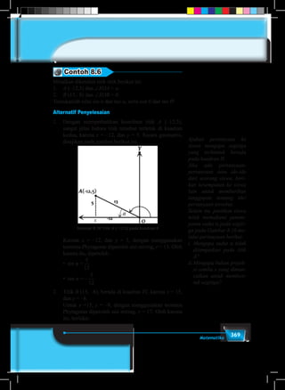 369Matematika
Contoh 8.6
Misalkan diketahui titik-titik berikut ini:
1.	 A (–12,5) dan ∠XOA = α.
2.	 B (15,–8) dan ∠XOB = θ.
Tentukanlah nilai sin α dan tan α, serta cos θ dan tan θ!
Alternatif Penyelesaian
1.	 Dengan memperhatikan koordinat titik A (–12,5),
sangat jelas bahwa titik tersebut terletak di kuadran
kedua, karena x = –12, dan y = 5. Secara geometris,
disajikan pada gambar berikut ini.
Gambar 8.16 Titik A (–12,5) pada kuadran II
x
	 Karena x = –12, dan y = 5, dengan menggunakan
teorema Phytagoras diperoleh sisi miring, r = 13. Oleh
karena itu, diperoleh :
	 • sin α =
5
13
5
12
.
	 • tan α = –
5
13
5
12
.
2.	 Titik B (15, –8), berada di kuadran IV, karena x = 15,
dan y = –8.
	 Untuk x =15, y = –8, dengan menggunakan teorema
Phytagoras diperoleh sisi miring, r = 17. Oleh karena
itu, berlaku:
Ajukan pertanyaan ke
siswa mengapa segitiga
yang terbentuk berada
pada kuadran II.
Jika ada pertanyaan-
pertanyaan atau ide-ide
dari seorang siswa, beri-
kan kesempatan ke siswa
lain untuk memberikan
tanggapan tentang ide/
pertanyaan tersebut.
Selain itu, pastikan siswa
telah memahami penem-
patan sudut α pada segiti-
ga pada Gambar 8.16 me-
lalui pertanyaan berikut:
i.	Mengapa sudut α tidak
ditempatkan pada titik
A?
ii.	Mengapa bukan projek-
si sumbu x yang dimun-
culkan untuk memben-
tuk segitiga?
 