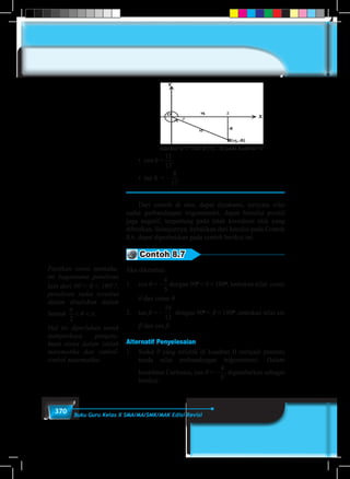 370 Buku Guru Kelas X SMA/MA/SMK/MAK Edisi Revisi
	 Gambar 8.17 Titik B (15, –8) pada kuadran IV
x
	 • cos θ =
15
17
8
17
.
	 • tan θ = –
15
17
8
17
.
	 Dari contoh di atas, dapat dipahami, ternyata nilai
sudut perbandingan trigonometri, dapat bernilai positif
juga negatif, tergantung pada letak koordinat titik yang
diberikan. Selanjutnya, kebalikan dari kondisi pada Contoh
8.6, dapat diperhatikan pada contoh berikut ini.
Contoh 8.7
Jika diketahui:
1.	cos θ = –
4
5
6
12
1 5
3
1 4
3
16
12
16
20
12
20
= =
sin sinθ θ
dengan 90o
< θ < 180o
, tentukan nilai cosec
θ dan cotan θ.
2.	 tan β = –
16
12
dengan 90o
< β < 180o
,tentukan nilai sin
β dan cos β.
Alternatif Penyelesaian
1.	 Sudut θ yang terletak di kuadran II menjadi penentu
tanda nilai perbandingan trigonometri. Dalam
koordinat Cartesius, cos θ = –
4
5
6
12
1 5
3
1 4
3
16
12
16
20
12
20
= =
sin sinθ θ
, digambarkan sebagai
berikut:
Pastikan siswa memaha-
mi bagaimana penulisan
lain dari 90˚< θ < 180˚?,
penulisan sudut tersebut
dalam dituliskan dalam
bentuk
π
θ π
2
< < .
Hal ini diperlukan untuk
memperkaya pengeta-
huan siswa dalam istilah
matematika dan simbol-
simbol matematika.
 