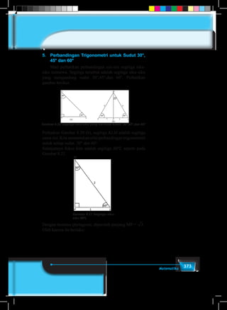 373Matematika
5.	 Perbandingan Trigonometri untuk Sudut 30°,
45° dan 60°
	 Mari perhatikan perbandingan sisi-sisi segitiga siku-
siku istimewa. Segitiga tersebut adalah segitiga siku-siku
yang mengandung sudut 30°,45°,dan 60°. Perhatikan
gambar berikut.
Gambar 8.20 Segitiga siku-siku yang me-muat sudut 30°,45°,dan 60°
Perhatkan Gambar 8.20 (b), segitiga KLM adalah segitiga
sama sisi. Kita menentukan nilai perbandingan trigonometri
untuk setiap sudut 30° dan 60°.
Selanjutnya fokus kita adalah segitiga MPL seperti pada
Gambar 8.21.
M
Gambar 8.21 Segitiga siku-
siku MPL
Dengan teorema phytagoras, diperoleh panjang MP = 3 .
Oleh karena itu berlaku:
 