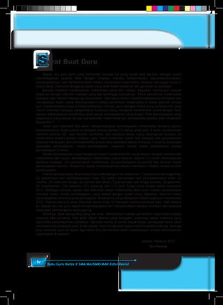 iv Buku Guru Kelas X SMA/MA/SMK/MAK Edisi Revisi
Bapak, Ibu guru kami yang terhormat, banyak hal yang sudah kita lakukan sebagai usaha
membelajarkan peserta didik dengan harapan, mereka berketuhanan, berperikemanusiaan,
berpengetahuan, dan berketerampilan melalui pendidikan matematika. Harapan dan tugas mulia ini
cukup berat, menuntut tanggung jawab yang tidak habis-habisnya dari generasi ke generasi.
Banyak masalah pembelajaran matematika yang kita hadapi, bagaikan menelusuri sebuah
lingkaran dengan titik-titik masalah yang tak berhingga banyaknya. Tokoh pendidikan matematika
Soedjadi dan Yansen Marpaung menyatakan, kita harus berani memilih/menetapkan tindakan dan
menghadapi resiko untuk meningkatkan kualitas pendidikan matematika di setiap sekolah tempat
guru melaksanakan tugas profesionalitasnya. Artinya, guru sebagai orang yang pertama dan yang
utama bertindak sebagai pengembang kurikulum yang mengenal karakteristik siswa dengan baik,
dituntut bekerjasama memikirkan jalan keluar permasalahan yang terjadi. Pola pembelajaran yang
bagaimana yang sesuai dengan karakteristik matematika dan karakteristik peserta didik di sekolah
Bapak/Ibu ?.
Salah satu alternatif, kita akan mengembangkan pembelajaran matematika berbasis paham
konstruktivisme. Buah pikiran ini didasari prinsip bahwa: (1) setiap anak lahir di bumi, mereka telah
memiliki potensi, (2) cara berpikir, bertindak, dan persepsi setiap orang dipengaruhi budaya, (3)
matematika adalah produk budaya, yaitu hasil konstruksi sosial dan sebagai alat penyelesaian
masalah kehidupan, dan (4) matematika adalah hasil abstraksi pikiran manusia. Untuk itu diperlukan
perangkat pembelajaran, media pembelajaran, asesmen otentik dalam pelaksanaan proses
pembelajaran di kelas.
Model pembelajaran yang menganut paham konstruktivistik yang relevan dengan karakteristik
matematika dan tujuan pembelajaran matematika cukup banyak, seperti (1) model pembelajaran
berbasis masalah, (2) pembelajaran kontekstual, (3) pembelajaran kooperatif dan banyak model
pembelajaran lainnya. Bapak/Ibu dapat mempelajarinya secara mendalam melalui aneka sumber
pembelajaran.
Pokok bahasan yang dikaji dalam buku petunjuk guru ini, antara lain: (1) eksponen dan logaritma,
(2) persamaan dan pertidaksamaan linier, (3) sistem persamaan dan pertidaksamaan linier, (4)
matriks, (5) relasi dan fungsi, (6) barisan dan deret, (7) persamaan dan fungsi kuadrat, (8) geometri,
(9) trigoniometri, (10) statistik, (11) peluang, dan (12) limit fungsi yang tertera dalam kurikulum
2013. Berbagai konsep, aturan dan sifat-sifat dalam matematika ditemukan melalui penyelesaian
masalah nyata, media pembelajaran, yang terkait dengan materi yang diajarkan. Seluruh materi
yang diajarkan berkiblat pada pencapaian kompetensi yang ditetapkan dalam kurikulum matematika
2013. Semua petunjuk yang diberikan dalam buku ini hanyalah pokok-pokoknya saja. Oleh karena
itu, Bapak dan Ibu guru dapat mengembangkan dan menyesuaikan dengan keadaan dan suasana
kelas saat pembelajaran berlangsung.
Akhirnya, tidak ada gading yang tak retak. Rendahnya kualitas pendidikan matematika adalah
masalah kita bersama. Kita telah diberi talenta yang beragam, seberapa besar buahnya yang
dapat kita persembahkan padaNya. Taburlah rotimu di lautan tanpa batas, percayalah kamu akan
mendapat roti sebanyak pasir di tepi pantai. Mari kita lakukan tugas mulia ini sebaik-baiknya, semoga
buku petunjuk guru ini dapat digunakan dan bermanfaat dalam pelaksanaan proses pembelajaran
matematika di sekolah.
	 Jakarta, Pebruari 2013
	 Tim Penulis
 