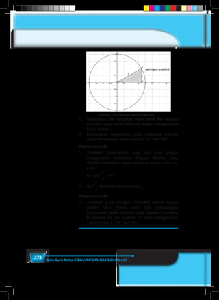 378 Buku Guru Kelas X SMA/MA/SMK/MAK Edisi Revisi
Gambar 8.23 Segitiga dalam lingkaran
2.	 Selanjutnya dia mengukur besar sudut dari segitiga
siku-siku yang sudah terbentuk dengan menggunakan
busur derajat.
3.	 Berdasarkan pengukuran yang dilakukan ternyata
diperoleh besarnya sudut α adalah 30° dan 150°.
Penyelesaian II:
1.	 Alternatif penyelesaian yang lain yaitu dengan
menggunakan kalkulator. Dengan fasilitas yang
dimiliki kalkulator dapat diperoleh invers nilai sin,
yaitu
	 α = sin–1
1
5
1
6
1
2
1
3
1
4
2
3
3
4
3
2
4
3
= 30°.
2.	 sin–1
1
5
1
6
1
2
1
3
1
4
2
3
3
4
3
2
4
3
dituliskan dengan arcsin
1
5
1
6
1
2
1
3
1
4
2
3
3
4
3
2
4
3
.
Penyelesaian III:
1.	 Alternatif yang mungkin dilakukan adalah dengan
melihat tabel. Untuk kasus nilai perbandingan
trigonometri sudut istimewa pada kuadran I, kuadran
II, kuadran III, dan kuadran IV dapat menggunakan
Tabel 8.2 dan α =30° dan 150°.
 