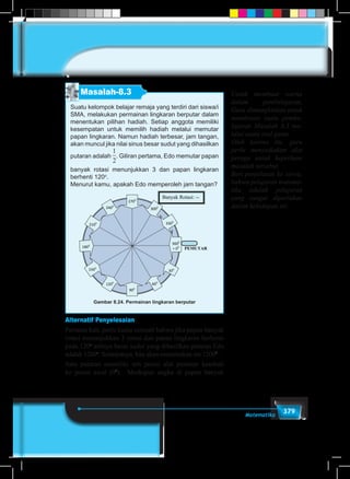 379Matematika
Masalah-8.3
Suatu kelompok belajar remaja yang terdiri dari siswa/i
SMA, melakukan permainan lingkaran berputar dalam
menentukan pilihan hadiah. Setiap anggota memiliki
kesempatan untuk memilih hadiah melalui memutar
papan lingkaran. Namun hadiah terbesar, jam tangan,
akan muncul jika nilai sinus besar sudut yang dihasilkan
putaran adalah
1
5
1
6
1
2
1
3
1
4
2
3
3
4
3
2
4
3
. Giliran pertama, Edo memutar papan
banyak rotasi menunjukkan 3 dan papan lingkaran
berhenti 120o
.
Menurut kamu, apakah Edo memperoleh jam tangan?
3600
= 00
300
600
900
1200
1500
2100
2400
2700
3000
3300
PEMUTAR1800
Banyak Rotasi: --
-----
Gambar 8.24. Permainan lingkaran berputar
Alternatif Penyelesaian
Pertama kali, perlu kamu cermati bahwa jika papan banyak
rotasi menunjukkan 3 rotasi dan papan lingkaran berhenti
pada 120o
artinya besar sudut yang dihasilkan putaran Edo
adalah 1200o
. Selanjutnya, kita akan menentukan sin 12000
.
Satu putaran memiliki arti posisi alat pemutar kembali
ke posisi awal (00
). Meskipun angka di papan banyak
Untuk membuat warna
dalam pembelajaran,
Guru dimungkinkan untuk
mendesain suatu pembe-
lajaran Masalah 8.3 me-
lalui suatu real game.
Oleh karena itu, guru
perlu menyediakan alat
peraga untuk keperluan
masalah tersebut.
Beri penjelasan ke siswa,
bahwa pelajaran matema-
tika adalah pelajaran
yang sangat diperlukan
dalam kehidupan ini.
 