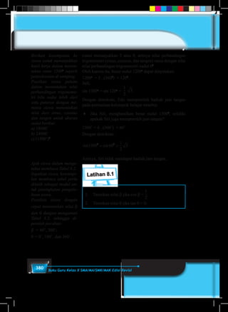 380 Buku Guru Kelas X SMA/MA/SMK/MAK Edisi Revisi
rotasi menunjukkan 5 atau 8, artinya nilai perbandingan
trigonometri (sinus, cosinus, dan tangen) sama dengan nilai
nilai perbandingan trigonometri sudut 00
.
Oleh karena itu, besar sudut 1200o
dapat dinyatakan:
1200o
= 3 . (3600
) + 1200
.
Jadi,
sin 1200o
= sin 120o
=
1
5
1
6
1
2
1
3
1
4
2
3
3
4
3
2
4
3
3 .
Dengan demikian, Edo memperoleh hadiah jam tangan
pada permainan kelompok belajar tersebut.
♦	 Jika Siti, menghasilkan besar sudut 15000
, selidiki
apakah Siti juga memperoleh jam tangan?
1500˚ = 4 . (360˚) + 60˚
Dengan demikian:
sin sin1500 60
1
2
30 0
= =
Artinya, Siti tidak mendapat hadiah jam tangan.
Latihan 8.1
1.	 Tentukan nilai β jika cos β =
1
5
1
6
1
2
1
3
1
4
2
3
3
4
3
2
4
3
.
2.	 Tentukan nilai θ jika tan θ = 0.
	
Berikan kesempatan ke
siswa untuk menunjukkan
hasil kerja dalam menen-
tukan sinus 1500o
seperti
penyelesaian di samping.
Pastikan siswa paham
dalam menentukan nilai
perbandingan trigonome-
tri bila sudut lebih dari
satu putaran dengan me-
minta siswa menentukan
nilai dari sinus, cosinus
dan tangen untuk ukuran
sudut berikut:
a) 18000˚
b) 24000˚
c) (1500˚)2
Ajak siswa dalam menge-
tahui membaca Tabel 8.2.
Ingatkan siswa, ketrampi-
lan membaca tabel perlu
dilatih sebagai modal un-
tuk peningkatan pengeta-
huan siswa.
Pastikan siswa dengan
cepat menentukan nilai β
dan θ dengan mengamati
Tabel 8.2, sehingga di-
peroleh jawaban:
β = 60˚, 300˚;
θ = 0˚, 180˚, dan 360˚.
 