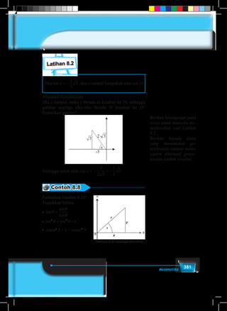 381Matematika
Latihan 8.2
Jika tan x = −
1
3
3, dan x tumpul berapakah nilai cos x?
Alternatif Penyelesaian
Jika x tumpul, maka x berada di kuadran ke IV, sehingga
gambar segitiga siku-siku berada di kuadran ke IV.
Perhatikan gambar!
Sehingga untuk nilai cos x = − = −
3
2 3
1
2
3
Contoh 8.8
Perhatikan Gambar 8.25!
Tunjukkan bahwa
�
�
� cosec
tan
sin
cos
sin cos
tan
θ
θ
θ
θ θ
θ θ
=
+ =
+ =
2 2
2 2
1
1cotan2
θ + 1 = cosec2
θ
Berikan kesempatan pada
siswa untuk mencoba me-
nyelesaikan soal Latihan
8.2.
Berikan kepada siswa
yang menemukan pe-
nyelesaian sampai tuntas
seperti alternatif penye-
lesaian latihan tersebut.
Gambar 8.25 Segitiga siku-siku
 