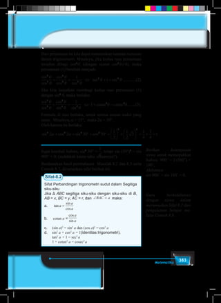 383Matematika
Dari persamaan ini kita dapat menemukan turunan rumusan
dalam trigonometri. Misalnya, jika kedua ruas persamaan
tersebut dibagi cos2
θ, (dengan syarat cos2
θ≠0), maka
persamaan (1) berubah menjadi:
sin
cos
cos
cos cos
tan sec
2
2
2
2 2
2 21
1
θ
θ
θ
θ θ
θ θ+ = ⇔ + = ............(2)
Jika kita lanjutkan membagi kedua ruas persamaan (1)
dengan sin2
θ, maka berlaku:
sin
sin
cos
sin sin
2
2
2
2 2
2 21
1
θ
θ
θ
θ θ
θ θ+ = ⇔ + =cotan cosec .......(3)
Formula di atas berlaku, untuk semua satuan sudut yang
sama. Misalnya, α = 15°, maka 2α = 30°.
Oleh karena itu berlaku:
sin cos sin cos2 2 2 2
2 2
2 2 30 30
1
2
1
2
3
1
4
3
4
1α α+ = ° + ° =





 +





 = + = ..
Ingat kembali bahwa, sin2
30° =
1
5
1
6
1
2
1
3
1
4
2
3
3
4
3
2
4
3
, tetapi sin (30°)2
= sin
900° = 0, (sudahkah kamu tahu alasannya?).
Berdasarkan hasil pembahasan Masalah 8.2 dan 8.3 serta
Contoh 8.7, dirumuskan sifat berikut ini.
Sifat-8.2
Sifat Perbandingan trigonometri sudut dalam Segitiga
siku-siku
Jika Δ ABC segitiga siku-siku dengan siku-siku di B,
AB = x, BC = y, AC = r, dan ∠ =BAC a maka:
a.	 tan
sin
cos
a
a
a
=
b.	 cotan a =
cos
sin
a
a
c.	 (sin a)2
= sin2
a dan (cos a)2
= cos2
a
d.	 sin2
a + cos2
a = 1(identitas trigonometri).
	 tan2
a + 1 = sec2
a
	 1+ cotan2
a = cosec2
a
Berikan kesempatan
siswa untuk menunjukkan
bahwa: 900˚ = 2.(360˚) +
180˚,
Akibatnya
sin 900˚ = sin 180˚ = 0.
Guru berkolaborasi
dengan siswa dalam
merumuskan Sifat 8.2 dari
pengalaman belajar me-
lalui Contoh 8.8.
 