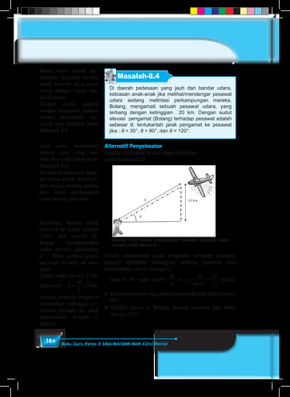 384 Buku Guru Kelas X SMA/MA/SMK/MAK Edisi Revisi
Masalah-8.4
Di daerah pedesaan yang jauh dari bandar udara,
kebiasan anak-anak jika melihat/mendengar pesawat
udara sedang melintasi perkampungan mereka.
Bolang, mengamati sebuah pesawat udara, yang
terbang dengan ketinggian 20 km. Dengan sudut
elevasi pengamat (Bolang) terhadap pesawat adalah
sebesar θ, tentukanlah jarak pengamat ke pesawat
jika : θ = 30°, θ = 90°, dan θ = 120°.
Alternatif Penyelesaian
Ilustrasi persoalan di atas dapat disajikan
pada Gambar 8.26.
Gambar 8.26 Sketsa pengamatan terhadap pesawat udara
dengan sudut elevasi θ.
Untuk menentukan jarak pengamat terhadap pesawat,
dengan diketahui ketinggian terbang pesawat, kita
menentukan sin θ, (kenapa?).
�
�
Untuk maka km.θ = ° ° = ⇔ =
°
= =30 30
20 20
30
20
1
2
40, sin
sind
d
Untuk maka km.θ = ° ° = ⇔ =
°
= =90 90
20 20
90
20
1
20, sin
sind
d♦	 Kesimpulan apa yang dapat kamu tarik bila sudut elevasi
90°?
♦ 	Selidiki posisi si Bolang dengan pesawat jika sudut
elevasi 120°.
Minta siswa untuk me-
mahami masalah berikut
untuk melatih daya nalar
siswa dengan suatu ma-
salah nyata.
Tuntun siswa supaya
mampu menyusun bahasa
simbol matematik ma-
salah yang terdapat pada
Masalah 8.4.
Ajak siswa memahami
makna apa yang me-
reka bisa selesaikan pada
Masalah 8.4.
Berikan kesempatan kepa-
da siswa untuk memberi-
kan idenya tentang makna
dari hasil perhitungan
yang mereka temukan.
Misalnya, karena jarak
pesawat ke tanah adalah
20km, dan setelah di-
hitung menggunakan
sudut elevasi, ditemukan
d = 20km, artinya posisi
pesawat berada di atas
anak.
Untuk sudut elevasi 1200,
diperoleh d =
40
3
3 km,
artinya pesawat bergerak
sedemikian sehingga po-
sisinya berada di arah
berlawanan dengan si
Bolang.
 