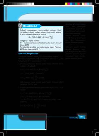 385Matematika
Masalah-8.5
Sebuah perusahaan memproduksi mainan. Hasil
penjualan bulanan (dalam satuan ribuan unit) selama
2 tahun diprediksi sebagai berikut
S t t= + + ( )23 1 0 442 4 3
6
, , , cos π
dengan t = waktu (bulan)
t = 1 merepresentasikan hasil penjualan bulan Januari
tahun 2010.
Tentukanlah prediksi penjualan pada bulan Februari
2010 dan bulan April 2011.
Alternatif Penyelesaian
Jika bulan Januari tahun 2010 menyatakan waktu t = 1,
maka bulan Februari 2010 menyatakan waktu t = 2, dan
bulan April 2011 menyatakan t = 16.
1.	Prediksi penjualan mainan pada bulan Februari 2010,
waktu t = 2 adalah:
	
S t
S
S
= + + ( )
= + + °
=
23 1 0 442 2 4 3
6
23 1 0 884 4 3 60
23 9
, , .( ) , cos
, , , cos( )
,
π
884 4 3
1
2
26 134+





 =, . ,
S t
S
S
= + + ( )
= + + °
=
23 1 0 442 2 4 3
6
23 1 0 884 4 3 60
23 9
, , .( ) , cos
, , , cos( )
,
π
884 4 3
1
2
26 134+





 =, . ,
tπ
6( )
	 Jadi mainan yang terjual pada bulan Februari 2010
sebanyak 26.134 unit.
2.	Prediksi penjualan mainan pada bulan April 2011, t = 16
adalah:
	 S = 23,1 + 0,442.(16) + 4,3 cos 16
6
π( )
	 S = 23,1 + 0,442.(16) + 4,3 cos (480o
)
	 S = 30,172 + 4,3 cos (120o
) (kenapa cos (480o
) = cos
(120o
)?)
	 S = 30,172 + 4,3. −






1
2
= 28,022
Jelaskan ke siswa bahwa
salah satu penerapan
trigonomteri adalah se-
bagai fungsi hasil produk-
si mainan musiman.
Bangun motivasi siswa,
masih banyak penerapan
lain dari trigonometri
dalam kehidupan nyata.
Yakinkan siswa bahwa
dengan karakter tang-
guh menghadapi masalah
semakin terasah melalui
memahami dan meyele-
saikan masalah nyata.
 