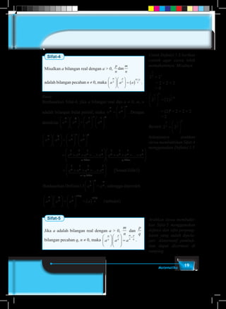 19Matematika
Sifat-4
Misalkan a bilangan real dengan a > 0,
p
n
m
n
dan
adalah bilangan pecahan n ≠ 0, maka a a a
m
n
p
n
m p
n











 = ( )
+
.
Bukti:
Berdasarkan Sifat-4, jika a bilangan real dan a ≠ 0, m, n
adalah bilangan bulat positif, maka a a
m
n n
m
=






1
. Dengan
demikian a a a a
m
n
p
n n
m
n
p











 =












1 1
a a a a
a a a a
m
n
p
n n
m
n
p
n n n











 =












= × × × ×
1 1
1 1 1 1
... nn
m
n n n n
p
a a a a
faktor faktor
1 2444 3444 1 2444 3






× × × ×
1 1 1 1
...4444
1 2444 3444






= × × × ×





+
a a a an n n n
m p
1 1 1 1
...
faktor
SSesuaiSifat
Berdasarkan Definisi1.5 = , sehing
1
1
( )





a an
m m
n
gga diperoleh
terbua a a a
m
n
p
n n
m p
m p
n











 =





 = ( )
+
+1
( kkti)
Sifat-5
Jika a adalah bilangan real dengan a > 0,
m
n
dan
p
q
bilangan pecahan q, n ≠ 0, maka a a a
m
n
p
q
m
n
p
q












=
+
.
Untuk Definisi 1.5 berikan
contoh agar siswa lebih
memahaminya. Misalnya
2 2
6
2 3
=
= 2 × 2 × 2
= 8
2 2
1
2
6
1
2
6





= ( ) ×
	 = (2)3
= 2 × 2 × 2
	 = 2
Berarti 2 2
6
2
1
2
6
=






Selanjutnya arahkan
siswa membuktikan Sifat-4
menggunakan Definisi 1.5
Arahkan siswa membukti-
kan Sifat-5 menggunakan
definisi dan sifat perpang-
katan yang sudah dipela-
jari. Alaternatif pembuk-
tian dapat dicermati di
samping.
 