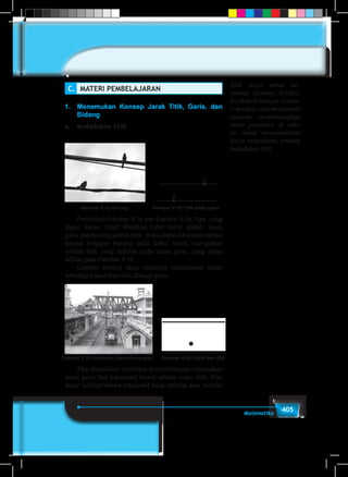 405Matematika
C.	 MATERI PEMBELAJARAN
1.	 Menemukan Konsep Jarak Titik, Garis, dan
Bidang
a.	 Kedudukan Titik
	
Gambar 9.1a Burung Gambar 9.1b Titik pada garis
A
B
	 Perhatikan Gambar 9.1a dan Gambar 9.1b. Apa yang
dapat kamu lihat? Misalkan kabel listrik adalah suatu
garis dan burung adalah titik, maka dapat dikatakan bahwa
tempat hinggap burung pada kabel listrik merupakan
sebuah titik yang terletak pada suatu garis, yang dapat
dilihat pada Gambar 9.1b.
	 Gambar berikut akan mencoba pemahaman kamu
terhadap kedudukan titik dengan garis.
Gambar 9.2a Jembatan penyeberangan Gambar 9.2a Garis dan titik
	 Jika dimisalkan jembatan penyeberangan merupakan
suatu garis dan lokomotif kereta adalah suatu titik. Kita
dapat melihat bahwa lokomotif tidak terletak atau melalui
Ajak siswa untuk me-
nyimak ilustrasi berikut!
Berikan beberapa ilustra-
si dengan cara mengamati
ataupun membayangkan
suatu peristiwa di seki-
tar untuk mengantarkan
siswa memahami tentang
kedudukan titik.
 