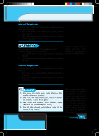 407Matematika
Alternatif Penyelesaian
Pandang kubus ABCD.EFGH dan garis g dari gambar di
atas, dapat diperoleh:
a.	 Titik sudut kubus yang terletak pada garis g adalah
titik A dan B,
b.	 Titik sudut kubus yang berada di luar garis g adalah
titik C, D, E, F, G, dan H.
Contoh 9.1
Perhatikan kubus ABCD.EFGH pada Gambar 9.5!
Terhadap bidang DCGH, tentukanlah:
a.	 titik sudut kubus apa saja yang terletak pada bidang
DCGH!
b.	 titik sudut kubus apa saja yang berada di luar bidang
DCGH!
Alternatif Penyelesaian
Pandang kubus ABCD.EFGH, pada bidang DCGH dapat
diperoleh:
•	 Titik sudut yang berada di bidang DCGH adalah D, C,
G, dan H.
•	 Titik sudut yang berada di luar bidang DCGH adalah
A, B, E, dan F.
1)	 Jika suatu titik dilalui garis, maka dikatakan titik
terletak pada garis tersebut.
2)	 Jika suatu titik tidak dilalui garis, maka dikatakan
titik tersebut berada di luar garis.
3)	Jika suatu titik dilewati suatu bidang, maka
dikatakan titik itu terletak pada bidang.
4)	 Jika titik tidak dilewati suatu bidang, maka titik itu
berada di luar bidang.
Definisi 9.1
Berikan Contoh 9.1 se-
bagai penerapan dari
Definisi 9.1 mengenai le-
tak titik terhadap bidang
Minta siswa untuk mem-
buat Definisi 9.1 dengan
kata-katanya sendiri se-
hingga terbentuk definisi
yang baku. Jika siswa
mengalami kesulitan beri-
kan beberapa pertanyaan
ataupun petunjuk sesuai
dengan konsep dan prin-
sip yang telah dipelajari
sebelumnya.
 
