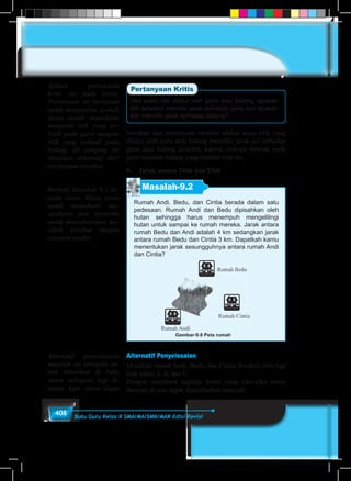 408 Buku Guru Kelas X SMA/MA/SMK/MAK Edisi Revisi
Jika suatu titik dilalui oleh garis atau bidang, apakah
titik tersebut memiliki jarak terhadap garis dan apakah
titik memiliki jarak terhadap bidang?
Jawaban dari pertanyaan tersebut adalah suatu titik yang
dilalui oleh garis atau bidang memiliki jarak nol terhadap
garis atau bidang tersebut, karena titiknya terletak pada
garis maupun bidang yang melalui titik itu.
b.	 Jarak antara Titik dan Titik
Masalah-9.2
Rumah Andi, Bedu, dan Cintia berada dalam satu
pedesaan. Rumah Andi dan Bedu dipisahkan oleh
hutan sehingga harus menempuh mengelilingi
hutan untuk sampai ke rumah mereka. Jarak antara
rumah Bedu dan Andi adalah 4 km sedangkan jarak
antara rumah Bedu dan Cintia 3 km. Dapatkah kamu
menentukan jarak sesungguhnya antara rumah Andi
dan Cintia?
Gambar-9.6 Peta rumah
Alternatif Penyelesaian
Misalkan rumah Andi, Bedu, dan Cintia diwakili oleh tiga
titik yakni A, B, dan C.
Dengan membuat segitiga bantu yang siku-siku maka
ilustrasi di atas dapat digambarkan menjadi:
Ajukan pertanyaan
kritis ini pada siswa.
Pertanyaan ini bertujuan
untuk mengetahui apakah
siswa sudah memahami
mengenai titik yang ter-
letak pada garis maupun
titik yang terletak pada
bidang. Di samping ini
disajikan alternatif dari
pertanyaan tersebut.
Berikan Masalah 9.2 ke-
pada siswa. Minta siswa
untuk memahami ma-
salahnya dan mencoba
untuk menyelesaikan ma-
salah tersebut dengan
caranya sendiri
Alternatif penyelesaian
masalah ini sebagian su-
dah diberikan di buku
siswa, sebagian lagi di-
tuntut Agar siswa dapat
 