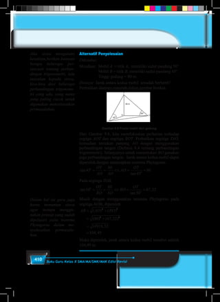 410 Buku Guru Kelas X SMA/MA/SMK/MAK Edisi Revisi
Alternatif Penyelesaian
Diketahui:
Misalkan:	Mobil A = titik A, memiliki sudut pandang 50°
	Mobil B = titik B, memiliki sudut pandang 45°.
	 Tinggi gedung = 80 m
Ditanya:	Jarak antara kedua mobil sesudah berhenti?
Perhatikan ilustrasi masalah dalam gambar berikut.
Gambar 9.8 Posisi mobil dari gedung
Dari Gambar 9.8, kita memfokuskan perhatian terhadap
segitga AOT dan segitiga BOT. Perhatikan segitiga TAO,
kemudian tentukan panjang AO dengan menggunakan
perbandingan tangen (Definisi 8.4 tentang perbandingan
trigonometri). Selanjutnya untuk menentukan BO gunakan
juga perbandingan tangen. Jarak antara kedua mobil dapat
diperoleh dengan menerapkan teorema Phytagoras.
tan
tan
45
80
45
80

= = ⇔ = =
OT
AO AO
AO
OT
Pada segitiga TOB,
tan
tan
,50
80
50
67 22

= = ⇔ = =
OT
BO AO
BO
OT
Masih dengan menggunakan teorema Phytagoras pada
segitiga AOB, diperoleh
AB AO BO= +
= +
=
=
( ) ( )
( ) ( , )
,
,
2 2
2 2
80 67 22
10918 52
104 49
Maka diperoleh, jarak antara kedua mobil tersebut adalah
104,49 m.
Jika siswa mengalami
kesulitan,berikan bantuan
berupa beberapa per-
tanyaan tentang perban-
dingan trigonometri, lalu
tanyakan kepada siswa,
kira-kira dari beberapa
perbandingan trigonome-
tri yang ada, yang mana
yang paling cocok untuk
digunakan menyelesaikan
permasalahan.
Dalam hal ini guru juga
harus menuntun siswa
agar mampu menggu-
nakan prinsip yang sudah
dipelajari yaitu teorema
Phytagoras dalam me-
nyelesaikan permasala-
han.
 