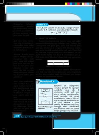 412 Buku Guru Kelas X SMA/MA/SMK/MAK Edisi Revisi
Titik A, B, dan C adalah titik-titik sudut segitiga ABC dan
siku-siku di A, maka jarak antara titik B dan C adalah:
	
BC AB AC= +( ) ( )2 2
Rumus 9.1
c.	 Jarak Titik ke Garis
	 Seperti diuraikan di awal bab ini, kamu pasti sudah
mengetahui kedudukan titik terhadap garis. Terdapat dua
kemungkinan titik pada garis, yaitu titik terletak pada
garis atau titik berada di luar garis. Titik dikatakan terletak
pada garis, jika titik tersebut dilalui oleh garis. Dalam hal
ini, jarak titik ke garis adalah nol. Dari Gambar 9.10, kita
dapat melihat bahwa titik A dan B terletak pada garis g.
Titik A dan titik B dikatakan sebagai titik yang segaris atau
kolinear.
Gambar 9.10 Titik terletak pada garis
	 Untuk selanjutnya mari kita cermati kemungkinan
jarak titik yang tidak terletak pada suatu garis, dengan kata
lain kita akan mengkaji jarak titik terhadap garis dengan
kegiatan dan permasalahan berikut.
Masalah-9.4
Bentuklah tim kelompokmu,
kemudian pergilah ke lapangan
sepakbola yang ada di
sekolahmu. Ambil alat ukur
sejenis meteran yang digunakan
untuk mengukur titik penalti
terhadap garis gawang. Ukurlah
jarak antara titik penalti terhadap
titik yang berada di garis
gawang, lakukan berulang-ulang
sehingga kamu menemukan
jarak minimum antara titik penalti
dengan garis gawang tersebut!
Gambar 9.11 Lapangan
sepakbola
Berdasarkan beberapa
penyelesaian masalah
dan berdasarkan bebera-
pa contoh, jelaskan kepa-
da siswa mengenai rumus
jarak antar dua titik.
Ajak siswa untuk mema-
hami letak titik pada garis.
Diharapkan siswa sudah
mengetahui kedudukan ti-
tik terhadap garis.
Jelaskan kepada siswa
bahwa terdapat dua ke-
mungkinan titik pada
garis, yaitu titik terletak
pada garis atau titik be-
rada di luar garis. Titik
dikatakan terletak pada
garis, jika titik tersebut
dilalui oleh garis. Dalam
hal ini, jarak titik ke garis
adalah nol.
Minta siswa untuk mema-
hami Gambar 9.10, kita
dapat melihat bahwa ti-
tik A dan B terletak pada
garis g. Titik A dan titik
B dikatakan sebagai titik
yang segaris atau koli-
near.
Minta siswa untuk menga-
mati Masalah 9.4. dengan
diselesaikannya masalah
ini diharapkan konsep
jarak titik ke garis akan
dipahami siswa.
 