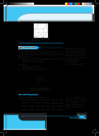 415Matematika
Gambar 9.16 Proyeksi titik A
pada garis BD
Contoh 9.4
Sebuah kubus PQRS.TUVW, panjang rusuknya 4 cm. Titik
X terletak pada pusat kubus tersebut, seperti yang disajikan
pada Gambar 9.17.
♦	 Mintalah penjelasan dari gurumu tentang arti titik
pusat kubus (bangun ruang).
Hitunglah:
i.	 Jarak antara titik R dan X
ii.	 Jarak antara titik X dan garis PQ
Gambar-9.17: Kubus PQRS.
TUVW dengan X titik tengah TR
P Q
RS
T U
VW
X
X ’
Alternatif Penyelesaian
Diketahui panjang rusuk kubus a = 4 cm.
i.	Karena X adalah titik tengah ruas garis RT, maka
jarak RX =
1
5
1
6
1
2
1
3
1
4
2
3
3
4
3
2
4
3
RT. RT merupakan diagonal ruang
kubus sehingga berdasarkan sifat kubus, panjang
diagonal ruang kubus adala a 3 4 3= sehingga,
Jelaskan pada siswa me-
ngenai beberapa hal yang
perlu diketahui di dalam
contoh tersebut, lalu min-
ta siswa untuk menghi-
tung jarak antara
i.	 titik R dan X
ii.	titik X dan garis PQ
Berikut disajikan pe-
nyelesaian dari Contoh
9.4 diharapkan siswa
mampu memahami pe-
nyelesaian contoh ini.
 