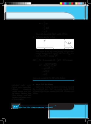 416 Buku Guru Kelas X SMA/MA/SMK/MAK Edisi Revisi
		RX	 =
1
5
1
6
1
2
1
3
1
4
2
3
3
4
3
2
4
3
RT
			=
1
5
1
6
1
2
1
3
1
4
2
3
3
4
3
2
4
3
∙a 3 4 3=
			= 2a 3 4 3=
	 Diperoleh, jarak titik R ke X adalah 2a 3 4 3= cm.
ii.	 Perhatikan gambar berikut.
	
Jarak antara X dan PQ adalah panjang ruas garis XX'.
Dengan menggunakan segitiga siku-siku XX'Q, kita
akan menentukan panjang XX'.
X'Q =
1
5
1
6
1
2
1
3
1
4
2
3
3
4
3
2
4
3
PQ = 2, sementara XQ =
1
5
1
6
1
2
1
3
1
4
2
3
3
4
3
2
4
3
QW = 2a 3 4 3= sehingga
		XX'	 = −
= −
= −
=
( ) ( ' )
( )
XQ X Q2 2
2 2
2 3 2
12 4
2 2
Jadi, jarak antara titik X ke PQ adalah 2 2 3 4 5 6 7 8 9cm.
d.	 Jarak Titik Ke Bidang
	 Dalam satu bidang, kita dapat menemukan titik-titik
dan membentuk garis. Mari kita cermati masalah berikut
ini yang terkait dengan masalah jarak titik terhadap suatu
bidang.
Jelaskan pada siswa
bahwa materi yang akan
dibahas selanjutnya
adalah tentang jarak titik
ke bidang. Ingatkan juga
siswa tentang jarak titik
kegaris yang sudah diba-
has sebelumnya.
 