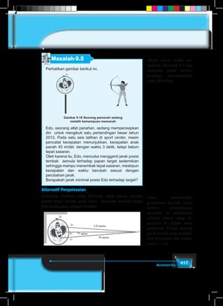 417Matematika
Masalah-9.5
Perhatikan gambar berikut ini.
Gambar 9.18 Seorang pemanah sedang
melatih kemampuan memanah
Edo, seorang atlet panahan, sedang mempersiapkan
diri untuk mengikuti satu pertandingan besar tahun
2012. Pada satu sesi latihan di sport center, mesin
pencatat kecepatan menunjukkan, kecepatan anak
panah 40 m/det, dengan waktu 3 detik, tetapi belum
tepat sasaran.
Oleh karena itu, Edo, mencoba mengganti jarak posisi
tembak semula terhadap papan target sedemikian
sehingga mampu menembak tepat sasaran, meskipun
kecepatan dan waktu berubah sesuai dengan
perubahan jarak.
Berapakah jarak minimal posisi Edo terhadap target?
Alternatif Penyelesaian
Tentunya, lintasan yang dibentuk anak panah menuju
papan target berupa garis lurus. Keadaan tersebut dapat
kita ilustrasikan sebagai berikut.
Minta siswa untuk me-
mahami Masalah 9.5 dan
mencoba untuk menye-
lesaikan permasalahan
yang diberikan
Guru memberikan
penjelasan kepada siswa
bahwa penyelesaian
masalah ini melibatkan
sebuah rumus yang di-
pelajari di dalam mata
pelajaran Fisika tentang
jarak benda yang melibat-
kan kecepatan dan waktu.
yaitu s = v.t
 