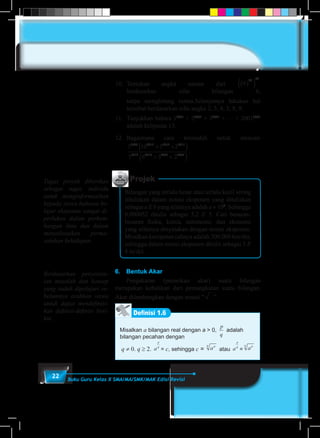22 Buku Guru Kelas X SMA/MA/SMK/MAK Edisi Revisi
Projek
Bilangan yang terlalu besar atau terlalu kecil sering
dituliskan dalam notasi eksponen yang dituliskan
sebagai a E b yang nilainya adalah a × 10b
. Sehingga
0,000052 ditulis sebagai 5,2 E 5. Cari besaran-
besaran fisika, kimia, astronomi, dan ekonomi
yang nilainya dinyatakan dengan notasi eksponen.
Misalkan kecepatan cahaya adalah 300.000 km/det,
sehingga dalam notasi eksponen ditulis sebagai 3 E
8 m/det.
6.	 Bentuk Akar
	 Pengakaran (penarikan akar) suatu bilangan
merupakan kebalikan dari pemangkatan suatu bilangan.
Akar dilambangkan dengan notasi ” ”.
Definisi 1.6
Misalkan a bilangan real dengan a > 0,
p
q
adalah
bilangan pecahan dengan
q ≠ 0. q ≥ 2. a
p
q
= c, sehingga c = apq
atau a
p
q
= apq
10.	Tentukan angka satuan dari 6
26 62
( )( )
berdasarkan sifat bilangan 6,
	 tanpa menghitung tuntas.Selanjutnya lakukan hal
tersebut berdasarkan sifat angka 2, 3, 4, 5, 8, 9.
11.	 Tunjukkan bahwa 12001
+ 22001
+ 32001
+ … + 20012001
adalah kelipatan 13.
12.	Bagaimana cara termudah untuk mencari
3 10 5 2
5 6 3 2
2008 2013 2012 2011
2012 2010 2009 2008
+ ×( )
+ ×( )
.
Tugas proyek diberikan
sebagai tugas individu
untuk menginformasikan
kepada siswa bahawa be-
lajar eksponen sangat di-
perlukan dalam perkem-
bangan ilmu dan dalam
menyelesaikan perma-
salahan kehidupan.
Berdasarkan penyelesa-
ian masalah dan konsep
yang sudah dipelajari se-
belumnya arahkan siswa
untuk dapat mendefinisi-
kan definisi-definisi beri-
kut.
 