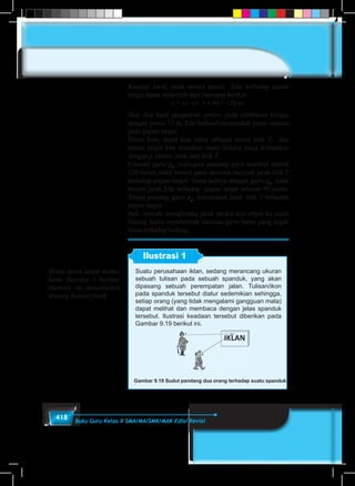 418 Buku Guru Kelas X SMA/MA/SMK/MAK Edisi Revisi
Kondisi awal, jarak antara posisi Edo terhadap papan
target dapat diperoleh dari rumusan berikut.
s = v.t ⇔ 3 × 40 = 120 m.
Dari dua hasil pergantian posisi, pada tembakan ketiga,
dengan posisi 75 m, Edo berhasil menembak pusat sasaran
pada papan target.
Posisi Edo, dapat kita sebut sebagai posisi titik T, dan
papan target kita misalkan suatu bidang yang diletakkan
dengan p satuan jarak dari titik T.
Cermati garis g1
, walaupun panjang garis tersebut adalah
120 meter, tidak berarti garis tersebut menjadi jarak titik T
terhadap papan target. Sama halnya dengan garis g3
, tidak
berarti jarak Edo terhadap papan target sebesar 90 meter.
Tetapi panjang garis g2
, merupakan jarak titik T terhadap
papan target.
Jadi, metode menghitung jarak antara satu objek ke suatu
bidang harus membentuk lintasan garis lurus yang tegak
lurus terhadap bidang.
Ilustrasi 1
Suatu perusahaan iklan, sedang merancang ukuran
sebuah tulisan pada sebuah spanduk, yang akan
dipasang sebuah perempatan jalan. Tulisan/ikon
pada spanduk tersebut diatur sedemikian sehingga,
setiap orang (yang tidak mengalami gangguan mata)
dapat melihat dan membaca dengan jelas spanduk
tersebut. Ilustrasi keadaan tersebut diberikan pada
Gambar 9.19 berikut ini.
Gambar 9.19 Sudut pandang dua orang terhadap suatu spanduk
Minta siswa untuk mema-
hami Ilustrasi 1 berikut.
Ilustrasi ini menjelaskan
tentang konsep jarak.
 