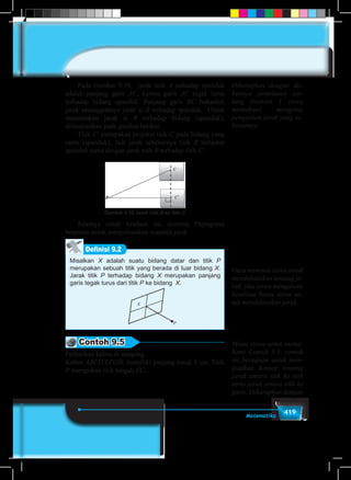419Matematika
	 Pada Gambar 9.19, jarak titik A terhadap spanduk
adalah panjang garis AC, karena garis AC tegak lurus
terhadap bidang spanduk. Panjang garis BC bukanlah
jarak sesungguhnya jarak si B terhadap spanduk. Untuk
menentukan jarak si B terhadap bidang (spanduk),
diilustrasikan pada gambar berikut.
	Titik C' merupakan projeksi titik C pada bidang yang
sama (spanduk). Jadi jarak sebenarnya titik B terhadap
spanduk sama dengan jarak titik B terhadap titik C'.
Gambar 9.20 Jarak titik B ke titik C
	 Jelasnya untuk keadaan ini, teorema Phytagoras
berperan untuk menyelesaikan masalah jarak.
Misalkan X adalah suatu bidang datar dan titik P
merupakan sebuah titik yang berada di luar bidang X.
Jarak titik P terhadap bidang X merupakan panjang
garis tegak lurus dari titik P ke bidang X.
Definisi 9.2
X
P
Contoh 9.5
Perhatikan kubus di samping.
Kubus ABCD.EFGH, memiliki panjang rusuk 8 cm. Titik
P merupakan titik tengah EC.
Diharapkan dengan dii-
kutinya penjelasan ten-
tang ilustrasi 1 siswa
memahami mengenai
pengertian jarak yang se-
benarnya
Guru meminta siswa untuk
mendefinisikan tentang ja-
rak, jika siswa mengalami
kesulitan bantu siswa un-
tuk mendefinsikan jarak.
Minta siswa untuk mema-
hami Contoh 9.5. contoh
ini bertujuan untuk men-
guatkan konsep tentang
jarak antara titik ke titik
serta jarak antara titik ke
garis. Diharapkan dengan
 