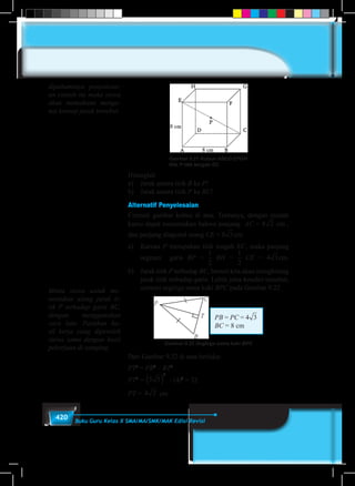 420 Buku Guru Kelas X SMA/MA/SMK/MAK Edisi Revisi
Gambar 9.21 Kubus ABCD.EFGH
titik P titik tengah EC
Hitunglah
a)	 Jarak antara titik B ke P!
b)	 Jarak antara titik P ke BC!
Alternatif Penyelesaian
Cermati gambar kubus di atas. Tentunya, dengan mudah
kamu dapat menentukan bahwa panjang AC = 8 2 3 4 5 6 7 8 9cm ,
dan panjang diagonal ruang CE = 82 3 4 5 6 7 8 9cm.
a)	Karena P merupakan titik tengah EC, maka panjang
segmen garis BP =
1
5
1
6
1
2
1
3
1
4
2
3
3
4
3
2
4
3
BH =
1
5
1
6
1
2
1
3
1
4
2
3
3
4
3
2
4
3
CE = 42 3 4 5 6 7 8 9cm.
b)	 Jarak titik P terhadap BC, berarti kita akan menghitung
jarak titik terhadap garis. Lebih jelas kondisi tersebut,
cermati segitiga sama kaki BPC pada Gambar 9.22
PB = PC = 42 3 4 5 6 7 8 9
BC = 8 cm
Gambar 9.22 Segitiga sama kaki BPC
Dari Gambar 9.22 di atas berlaku:
PT2
= PB2
– BT2
PT2
= 5 3
2
( ) – (4)2
= 32
PT = 4 2 cm
dipahaminya penyelesai-
an contoh ini maka siswa
akan memahami menge-
nai konsep jarak tersebut.
Minta siswa untuk me-
nentukan ulang jarak ti-
tik P terhadap garis BC,
dengan menggunakan
cara lain. Pastikan ha-
sil kerja yang diperoleh
siswa sama dengan hasil
pekerjaan di samping.
 