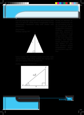 421Matematika
Cara lain yang dapat digunakan untuk menyelesaikan jarak
titik P ke garis BC adalah dengan menggunakan konsep
perbandingan trigonometri (yang telah dibahas pada
Definisi 8.1)
Penyelesaian:
Pandang segitiga PBC
P
B CT
karena segitiga PBC merupakan segitiga sama kaki, maka
segitiga tersebut dapat dibagi menjadi dua segitiga siku-
siku yaitu segitiga PTB dan segitiga PTC.
pandang segitiga PTB diperoleh
Berikut ini diberikan al-
ternatif penyelesaian un-
tuk menentukan jarak ti-
tik P ke garis BC dengan
menggunakan konsep per-
bandingan trigonometri
yang telah dipelajari di
Bab 8. Minta siswa untuk
menyelesaikannya sendi-
ri, jika siswa mengalami
kesulitan, beri bantuan
berupa pertanyaan ten-
tang Definisi 8.1 yang
telah dipelajari dengan
mengaitkannya dengan
permasalahan yang diha-
dapi.
 