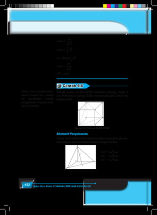 422 Buku Guru Kelas X SMA/MA/SMK/MAK Edisi Revisi
cos
cos
arccos
sin
α
α
α
α
=
=
=
=
=
4
4 3
1
3
3
1
3
3
4 3
4 2
PT
PT
Contoh 9.6
Sebuah kubus KLMN.OPQR memiliki panjang rusuk 6
cm. Perhatikan segitiga KMR, tentukanlah jarak titik N ke
bidang KMR
Gambar 9.23 Kubus KLMN.OPQR
Alternatif Penyelesaian
Untuk memudahkan kita menyelesaikan persoalan di atas,
ada baiknya kita mendeskripsikan sebagai berikut.
KM	= 6 2 3 4 5 6 7 8 9cm
RT	 = 32 3 4 5 6 7 8 9cm
NT	 = 3 2 3 4 5 6 7 8 9cm
Minta siswa untuk mema-
hami Contoh 9.6. contoh
ini merupakan contoh
penggunaan konsep jarak
titik ke bidang.
 