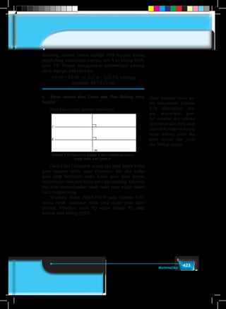 423Matematika
Sekarang, cermati bahwa segitiga NTR menjadi bidang
penghubung menentukan panjang titik N ke bidang KMR,
yaitu NS. Dengan menggunakan perbandingan panjang
rusuk segitiga, maka berlaku:
NT.NR = RT.NS ⇔ 3 2 3 4 5 6 7 8 9.6 = 32 3 4 5 6 7 8 9.NS, sehingga
diperoleh: NS = 22 3 4 5 6 7 8 9cm.
e.	 Jarak antara Dua Garis dan Dua Bidang yang
Sejajar
	 Mari kita cermati gambar berikut ini.
Gambar 9.24 Dua garis sejajar, k dan l dipotong secara
tegak lurus oleh garis m
	Garis k dan l dikatakan sejajar jika jarak antara kedua
garis tersebut selalu sama (konstan), dan jika kedua
garis tidak berhimpit, maka kedua garis tidak pernah
berpotongan meskipun kedua garis diperpanjang. Sekarang
kita akan memperhatikan rusuk-rusuk yang sejajar dalam
suatu bangun ruang.
	 Misalnya, Balok PQRS.TUVW pada Gambar 9.25,
semua rusuk pasangan rusuk yang sejajar pasti sama
panjang. Misalnya, rusuk PQ sejajar dengan RS, yang
terletak pada bidang PQRS.
Guru meminta siswa un-
tuk mencermati Gambar
9.24 diharapkan den-
gan mencermati gam-
bar tersebut dan adanya
penjelasan dari guru akan
diperoleh pengertian yang
benar tentang jarak dua
garis sejajar dan jarak
dua bidang sejajar.
 
