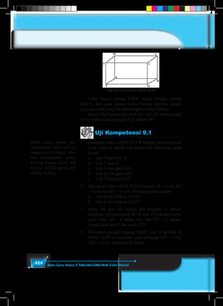 424 Buku Guru Kelas X SMA/MA/SMK/MAK Edisi Revisi
Gambar 9.25 Balok PQRS.TUVW
	 Lebih lanjut, bidang PSTW sejajar dengan bidang
QRVU, dan jarak antara kedua bidang tersebut adalah
panjang rusuk yang menghubungkan kedua bidang.
	Rusuk PQ memotong rusuk QU dan QR secara tegak
lurus, maka sudut segitiga PQR adalah 90°.
Uji Kompetensi 9.1
1	 Diketahui kubus PQRS.TUVW dengan panjang rusuk
5 cm. Titik A adalah titik tengah RT. Hitunglah jarak
antara
	 a.	titik V dan titik A!
	 b.	titik P dan A!
	 c.	titik A dan garis SQ!
	 d.	titik Q dan garis RW!
	 e.	titik P dan garis RT!
2.	 Diketahui balok ABCD.EFGH dengan AB = 4 cm, BC
= 8 cm, dan BF = 10 cm. Hitunglah jarak antara
	 a.	titik B dan bidang ACGE!
	 b.	titik G dan bidang CDEF!
3.	Garis AB dan CD sejajar dan berjarak 4 satuan.
misalkan AD memotong BC di titik P di antara kedua
garis. Jika AB = 4 satuan luas dan CD =12 satuan,
berapa jauh titik P dari garis CD?
4.	 Diberikan persegi panjang PQRS. titik Q terletak di
dalam PQRS se-demikian rupa sehingga OP = 3 cm,
OQ = 12 cm. panjang OR adalah …
Minta siswa untuk me-
nyelesaikan soal-soal uji
kompetensi sebagai uku-
ran kemampuan siswa
tentang konsep jarak titik
ke titik, titik ke garis, dan
titik ke bidang.
 