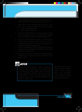 425Matematika
5.	 Tentukan jarak antara titik R dengan bidang PWU pada
kubus PQRS.TUVW! Panjang rusuk kubus 12 cm.
6.	Balok ABCD.PQRS memiliki rusuk alas AB = 4 cm,
BC = 3 2 3 4 5 6 7 8 9cm, dan rusuk tegak AP = 22 3 4 5 6 7 8 9cm. Tentukan
	 a.	 jarak antara QR dan AD!
	 b.	 jarak antara AB dan RS!
7.	 Pada balok ABCD EFGH, X merupakan jarak C ke BD
dan α merupakan sudut antara bidang BDG ke bidang
ABCD. Tentukanlah jarak C terhadap bidang BDG!
8.	 Diberikan sebuah Bangun bidang empat beraturan
T.PQR dengan panjang rusuk 4 cm dan titik A
merupakan titik tengah TC, dan titik B merupakan titik
tengah PQ. Tentukan panjang AB!
9.	 Diberikan sebuah kubus ABCD.EFGH dengan panjang
rusuk 6 cm. T merupakan titik tengah BC. Tentukanlah
jarak titik T ke garis AH!
10.	 Diberikan sebuah kubus PQRS.TUVW dengan panjang
rusuknya 4 cm. tentukan panjang proyeksi QV pada
bidang PRVT!
Projek
Himpunlah permasalahan teknik bangunan,
ekonomi, dan masalah nyata di sekitarmu yang
melibatkan titik, garis, bangun datar dan bangun
ruang. Selidikilah sifat-sifat geometri di dalam
permasalahan tersebut dan ujilah kebenarannya.
Buatlah laporan hasil kerja kelompokmu dan
sajikan di depan kelas.
Mintalah siswa menyele-
saikan tugas projek dalam
satuan waktu tertentu
agar siswa memahami
tentang konsep geometri
yang digunakan dalam
kehidupan sehari-hari.
 