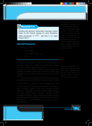 23Matematika
Perhatikan permasalahan berikut.
Masalah-1.4
Seorang ahli ekonomi menemukan hubungan antara
harga (h) dan banyak barang (b) yang dinyatakan
dalam persamaan h b= 3 23
. Jika nilai b = 8, maka
berapa nilai h?
Alternatif Penyelesaian
h b h
h
h
h
= ⇔ =
⇔ =
⇔ = × × = ×
⇔ =
3 3 8
3 64
3 4 4 4 3 4
12
23 23
3
3
	 Akar ke-n atau akar pangkat n dari suatu bilangan a
dituliskan sebagai an
, dengan a adalah bilangan pokok/
basis dan n adalah indeks/eksponen akar.
Bentuk akar dapat diubah menjadi bentuk pangkat dan
sebaliknya. Sebelum mempelajari bentuk akar, kamu harus
memahami konsep bilangan rasional dan irrasional terlebih
dahulu.
	 Bilangan rasional berbeda dengan bilangan irrasional.
Bilanganrasionaladalahbilanganrealyangdapatdinyatakan
dalam bentuk
a
b
, dengan a dan b bilangan bulat dan
b ≠ 0. Karena itu, bilangan rasional terdiri atas bilangan
bulat, bilangan pecahan biasa, dan bilangan pecahan
campuran. Sedangkan bilangan irasional adalah bilangan
real yang bukan bilangan rasional. Bilangan irasional
merupakan bilangan yang mengandung pecahan desimal
tak berhingga dan tak berpola. Contoh bilangan irasional,
misalnya 2 = 1,414213562373..., e = 2,718..., dan � =
3,141592653…
Selanjutnya minta siswa
mengamati masalah 1.4
dan menghimpun informa-
si yang terkandung pada
masalah tersebut. Mem-
beri kesempatan kepada
siswa menganalisis dan
memunculkan ide-ide dan
pertanyaan-pertanyaan
sekitar masalah yang dia-
jukan sebagai pengantar
kepada siswa tentang kon-
sep bentuk akar.
Jelaskan perbedaan bilan-
gan rasional dan irasional
pada siswa. Berikan be-
berapa contoh untuk me-
mahami konsep bilangan
rasional dan irasional.
 