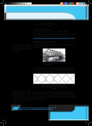 428 Buku Guru Kelas X SMA/MA/SMK/MAK Edisi Revisi
tan
,
,
, .∠ = = =ATR
AR
TR
61 5 2
34 5
2 52
Nilai arctan ∠ATR = 68,35°.
Jelasnya, besar ∠BTR = ∠CTR = ∠DTR ≈ 68,35°.
Jadi besar sudut dipuncak candi merupakan ∠ATC atau
besar ∠BTD, yaitu sebesar 2.(∠ATR) = 136,7°.
Perhatikan Ilustrasi berikut!
Gambar di bawah menunjukkan kondisi sebuah jembatan
dengan kerangka besi.
Gambar 9.28 Jembatan dengan tiang
penyangga besi
Susunan besi-besi pada jembatan membentuk sudut-sudut.
Jika keadaan tersebut, ditungkan dalam kajian geometris,
sudut-sudut terbentuk diilustrasikan sebagai berikut.
Gambar 9.29 Ilustrasi beberapa dua garis
berpotong menghasilkan sudut yang sama
besar
Padasatubidang,hasilperpotonganduagaris,menghasilkan
dua sudut yang masing-masing besarnya sama. Hubungan
kedua sudut yang sama besar ini disebut dua sudut yang
bertolak belakang.
Minta siswa untuk meng-
amati gambar jembatan
yang kerangkanya terbuat
dari besi
Berdasarkan hasil penga-
matan yang telah dilaku-
kan diharapkan siswa
memahami bahwa sudut
yang bertolak belakang
sama besarnya
 
